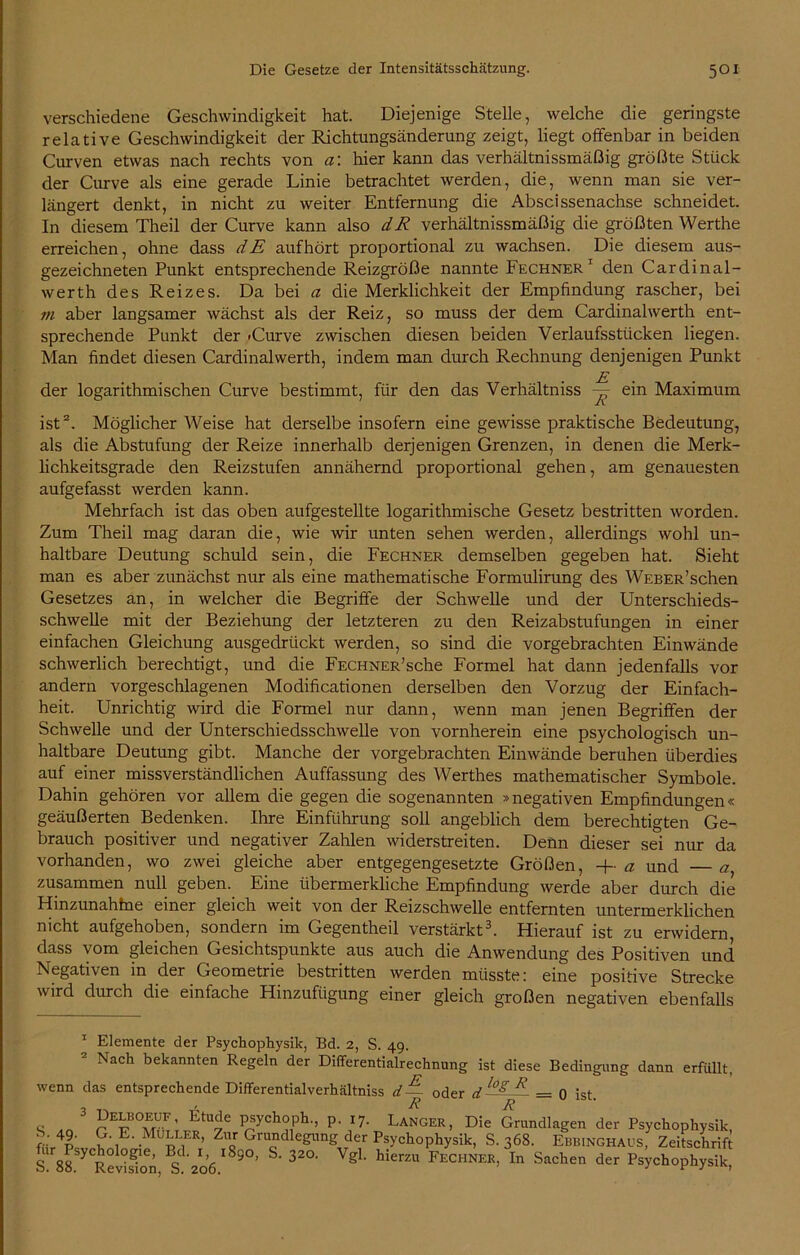 verschiedene Geschwindigkeit hat. Diejenige Stelle, welche die geringste relative Geschwindigkeit der Richtungsänderung zeigt, liegt offenbar in beiden Curven etwas nach rechts von a: hier kann das verhältnissmäßig größte Stück der Curve als eine gerade Linie betrachtet werden, die, wenn man sie ver- längert denkt, in nicht zu weiter Entfernung die Abscissenachse schneidet. In diesem Theil der Curve kann also dR verhältnissmäßig die größten Werthe erreichen, ohne dass dE auf hört proportional zu wachsen. Die diesem aus- gezeichneten Punkt entsprechende Reizgröße nannte Fechner 1 den Cardinal- werth des Reizes. Da bei a die Merklichkeit der Empfindung rascher, bei m aber langsamer wächst als der Reiz, so muss der dem Cardinalwerth ent- sprechende Punkt der -Curve zwischen diesen beiden Verlaufsstücken liegen. Man findet diesen Cardinalwerth, indem man durch Rechnung denjenigen Punkt E der logarithmischen Curve bestimmt, für den das Verhältniss — ein Maximum ist* 2. Möglicher Weise hat derselbe insofern eine gewisse praktische Bedeutung, als die Abstufung der Reize innerhalb derjenigen Grenzen, in denen die Merk- lichkeitsgrade den Reizstufen annähernd proportional gehen, am genauesten aufgefasst werden kann. Mehrfach ist das oben aufgestellte logarithmische Gesetz bestritten worden. Zum Theil mag daran die, wie wir unten sehen werden, allerdings wohl un- haltbare Deutung schuld sein, die Fechner demselben gegeben hat. Sieht man es aber zunächst nur als eine mathematische Formulirung des WEBER’schen Gesetzes an, in welcher die Begriffe der Schwelle und der Unterschieds- schwelle mit der Beziehung der letzteren zu den Reizabstufungen in einer einfachen Gleichung ausgedrückt werden, so sind die vorgebrachten Einwände schwerlich berechtigt, und die FECHNER’sche Formel hat dann jedenfalls vor andern vorgeschlagenen Modificationen derselben den Vorzug der Einfach- heit. Unrichtig wird die Formel nur dann, wenn man jenen Begriffen der Schwelle und der Unterschiedsschwelle von vornherein eine psychologisch un- haltbare Deutung gibt. Manche der vorgebrachten Einwände beruhen überdies auf einer missverständlichen Auffassung des Werthes mathematischer Symbole. Dahin gehören vor allem die gegen die sogenannten »negativen Empfindungen« geäußerten Bedenken. Ihre Einführung soll angeblich dem berechtigten Ge- brauch positiver und negativer Zahlen widerstreiten. Denn dieser sei nur da vorhanden, wo zwei gleiche aber entgegengesetzte Größen, -f a und —a zusammen null geben. Eine übermerkliche Empfindung werde aber durch die Hinzunahtne einer gleich weit von der Reizschwelle entfernten untermerklichen nicht aufgehoben, sondern im Gegentheil verstärkt3. Hierauf ist zu erwidern, dass vom gleichen Gesichtspunkte aus auch die Anwendung des Positiven und Negativen in der Geometrie bestritten werden müsste: eine positive Strecke wird durch die einfache Hinzufügung einer gleich großen negativen ebenfalls 1 Elemente der Psychophysik, Bd. 2, S. 49. Nach bekannten Regeln der Differentialrechnung ist diese Bedingung dann erfüllt, wenn das entsprechende Differentialverhältniss d— oder d l S.°S R = 0 ist. o .„ 3 J?E^BOwUF’ P*ych°Ph-’ p- U- Langer, Die Grundlagen der Psychophysik, Gib p E-MuuJ», Grundlegung der Psychophysik, S. 368. Ebbinghaus, Zeitschrift S. SS^RevS S 206 9°’ ^ gL FECHNER> In Sachen der Psychophysik,