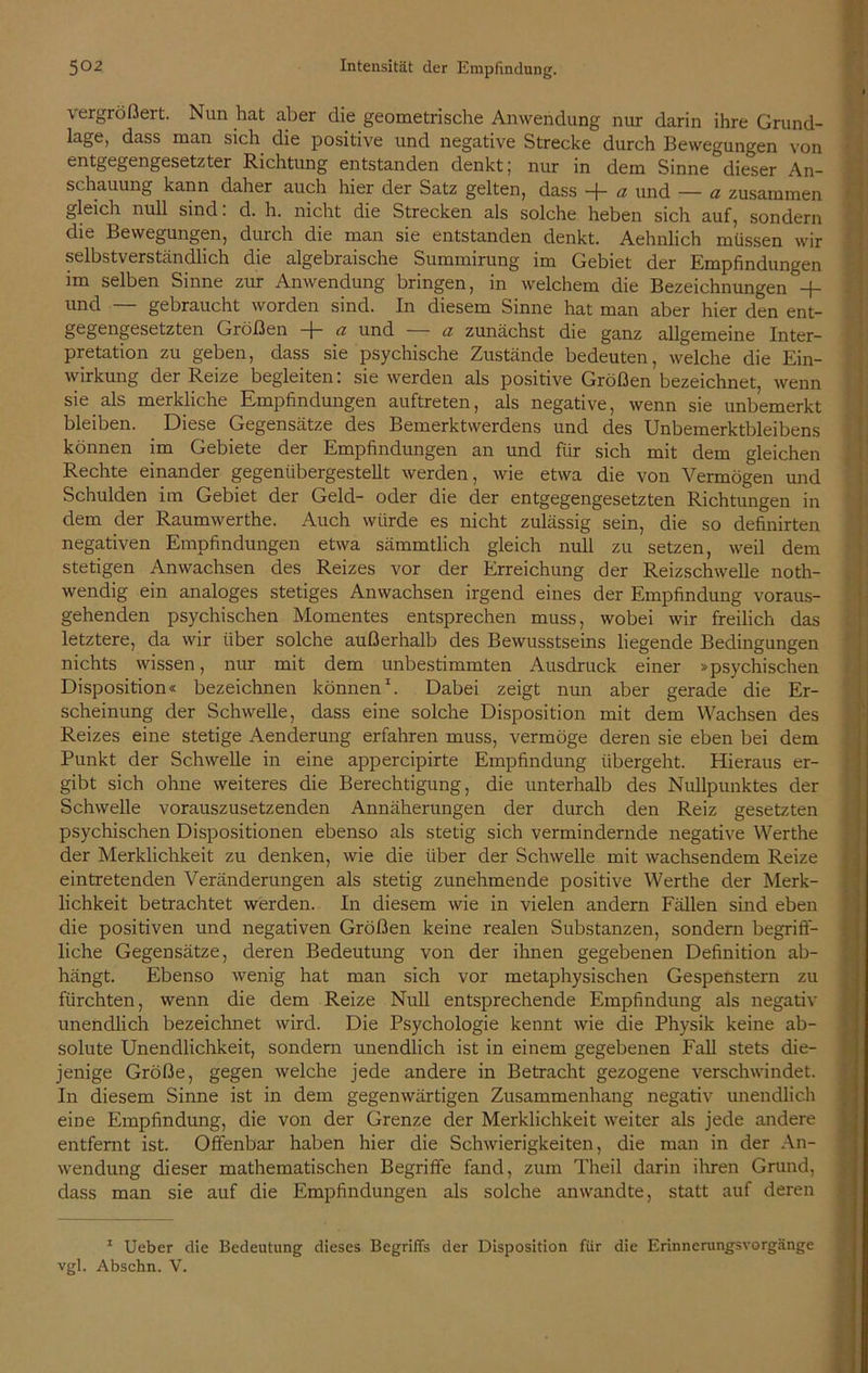 vergrößert. Nun hat aber die geometrische Anwendung nur darin ihre Grund- lage, dass man sich die positive und negative Strecke durch Bewegungen von entgegengesetzter Richtung entstanden denkt; nur in dem Sinne dieser An- schauung kann daher auch hier der Satz gelten, dass + a und — a zusammen gleich null sind: d. h. nicht die Strecken als solche heben sich auf, sondern die Bewegungen, durch die man sie entstanden denkt. Aehnlich müssen wir selbstverständlich die algebraische Summirung im Gebiet der Empfindungen im selben Sinne zur Anwendung bringen, in welchem die Bezeichnungen + und — gebraucht worden sind. In diesem Sinne hat man aber hier den ent- gegengesetzten Größen + a und — a zunächst die ganz allgemeine Inter- pretation zu geben, dass sie psychische Zustände bedeuten, welche die Ein- wirkung der Reize begleiten: sie werden als positive Größen bezeichnet, wenn sie als merkliche Empfindungen auftreten, als negative, wenn sie unbemerkt bleiben. Diese Gegensätze des Bemerktwerdens und des Unbemerktbleibens können im Gebiete der Empfindungen an und für sich mit dem gleichen Rechte einander gegenübergestellt werden, wie etwa die von Vermögen und Schulden im Gebiet der Geld- oder die der entgegengesetzten Richtungen in dem der Raumwerthe. Auch würde es nicht zulässig sein, die so definirten negativen Empfindungen etwa sämmtlich gleich null zu setzen, weil dem stetigen Anwachsen des Reizes vor der Erreichung der Reizschwelle noth- wendig ein analoges stetiges Anwachsen irgend eines der Empfindung voraus- gehenden psychischen Momentes entsprechen muss, wobei wir freilich das letztere, da wir über solche außerhalb des Bewusstseins liegende Bedingungen nichts wissen, nur mit dem unbestimmten Ausdruck einer »psychischen Disposition« bezeichnen können1. Dabei zeigt nun aber gerade die Er- scheinung der Schwelle, dass eine solche Disposition mit dem Wachsen des Reizes eine stetige Aenderung erfahren muss, vermöge deren sie eben bei dem Punkt der Schwelle in eine appercipirte Empfindung übergeht. Hieraus er- gibt sich ohne weiteres die Berechtigung, die unterhalb des Nullpunktes der Schwelle vorauszusetzenden Annäherungen der durch den Reiz gesetzten psychischen Dispositionen ebenso als stetig sich vermindernde negative Werthe der Merklichkeit zu denken, wie die über der Schwelle mit wachsendem Reize eintretenden Veränderungen als stetig zunehmende positive Werthe der Merk- lichkeit betrachtet werden. In diesem wie in vielen andern Fällen sind eben die positiven und negativen Größen keine realen Substanzen, sondern begriff- liche Gegensätze, deren Bedeutung von der ihnen gegebenen Definition ab- hängt. Ebenso wenig hat man sich vor metaphysischen Gespenstern zu fürchten, wenn die dem Reize Null entsprechende Empfindung als negativ unendlich bezeichnet wird. Die Psychologie kennt wie die Physik keine ab- solute Unendlichkeit, sondern unendlich ist in einem gegebenen Fall stets die- jenige Größe, gegen welche jede andere in Betracht gezogene verschwindet. In diesem Sinne ist in dem gegenwärtigen Zusammenhang negativ unendlich eine Empfindung, die von der Grenze der Merklichkeit weiter als jede andere entfernt ist. Offenbar haben hier die Schwierigkeiten, die man in der An- wendung dieser mathematischen Begriffe fand, zum Theil darin ihren Grund, dass man sie auf die Empfindungen als solche an wandte, statt auf deren 1 Ueber die Bedeutung dieses Begriffs der Disposition für die Erinnerungsvorgänge vgl. Abschn. V.