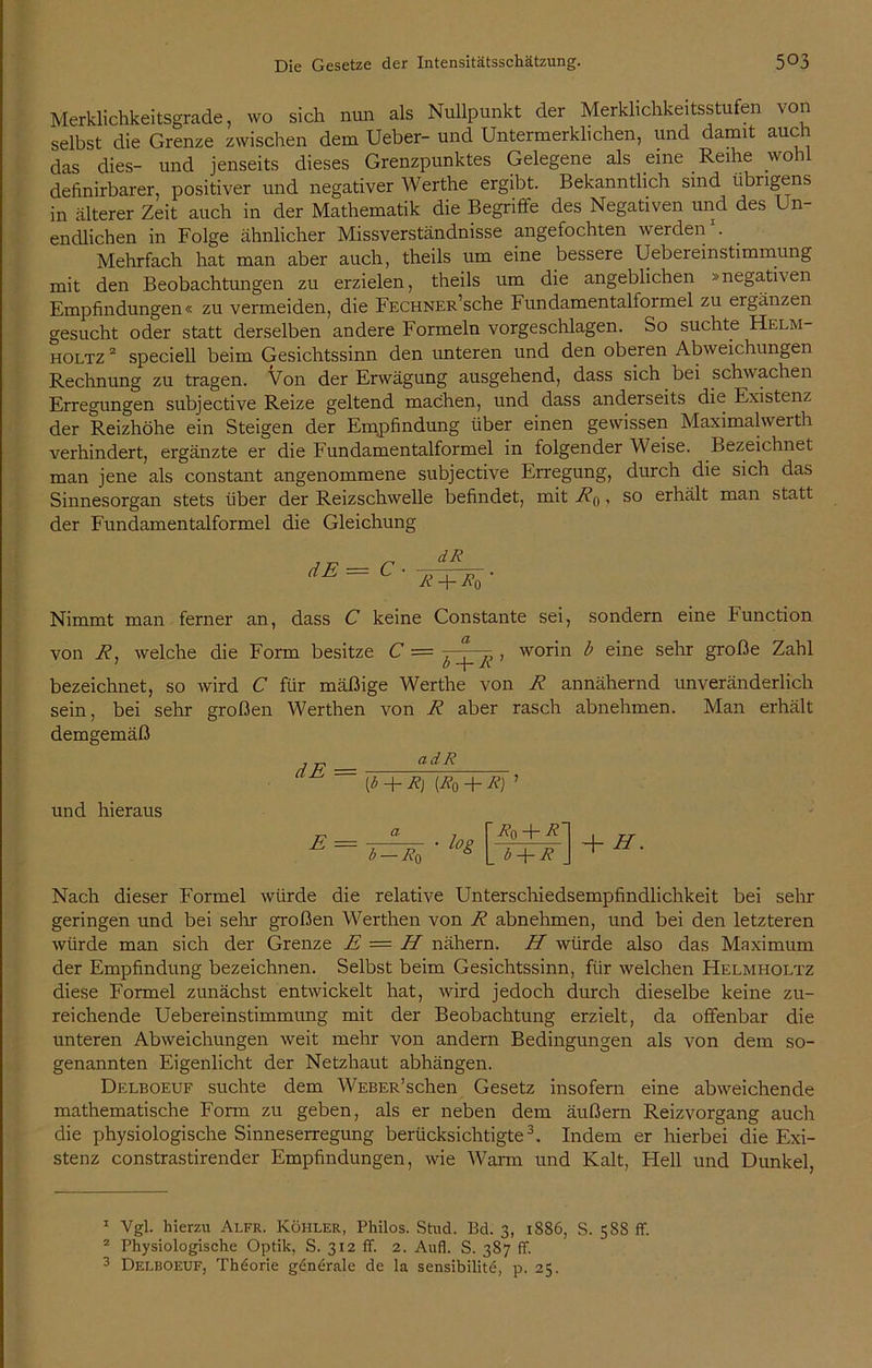Merklichkeitsgrade, wo sich nun als Nullpunkt der Merklichkeitsstufen von selbst die Grenze zwischen dem Ueber- und Untermerklichen, und damit auch das dies- und jenseits dieses Grenzpunktes Gelegene als eine Reihe wohl definirbarer, positiver und negativer Werthe ergibt. Bekanntlich sind übrigens in älterer Zeit auch in der Mathematik die Begriffe des Negativen und des Un- endlichen in Folge ähnlicher Missverständnisse angefochten werden . Mehrfach hat man aber auch, theils um eine bessere Uebereinstimmung mit den Beobachtungen zu erzielen, theils um die angeblichen »negativen Empfindungen« zu vermeiden, die FECHNER’sche Fundamentalformel zu ergänzen gesucht oder statt derselben andere Formeln vorgeschlagen. So suchte Helm- holtz 2 speciell beim Gesichtssinn den unteren und den oberen Abweichungen Rechnung zu tragen. Von der Erwägung ausgehend, dass sich bei schwachen Erregungen subjective Reize geltend machen, und dass anderseits die Existenz der Reizhöhe ein Steigen der Empfindung über einen gewissen Maximalwerth verhindert, ergänzte er die Fundamentalformel in folgender Weise. Bezeichnet man jene als constant angenommene subjective Erregung, durch die sich das Sinnesorgan stets über der Reizschwelle befindet, mit Wo, so erhält man statt der Fundamentalformel die Gleichung dE — C ■ dR R Rq Nimmt man ferner an, dass C keine Constante sei, sondern eine Function von R, welche die Form besitze C = ^ , worin b eine sehr große Zahl bezeichnet, so wird C für mäßige Werthe von R annähernd unveränderlich sein, bei sehr großen Werthen von R aber rasch abnehmen. Man erhält demgemäß , p ad R ~ [b + R] (Ro + R) ’ und hieraus E = a b — R* ■ log Rq + R b + R + H. Nach dieser Formel würde die relative Unterschiedsempfindlichkeit bei sehr geringen und bei sehr großen Werthen von R abnehmen, und bei den letzteren würde man sich der Grenze E — H nähern. H würde also das Maximum der Empfindung bezeichnen. Selbst beim Gesichtssinn, für welchen Helmholtz diese Formel zunächst entwickelt hat, wird jedoch durch dieselbe keine zu- reichende Uebereinstimmung mit der Beobachtung erzielt, da offenbar die unteren Abweichungen weit mehr von andern Bedingungen als von dem so- genannten Eigenlicht der Netzhaut abhängen. Delboeuf suchte dem WEBER’schen Gesetz insofern eine abweichende mathematische Form zu geben, als er neben dem äußern Reizvorgang auch die physiologische Sinneserregung berücksichtigte1 2 3. Indem er hierbei die Exi- stenz constrastirender Empfindungen, wie Warm und Kalt, Hell und Dunkel, 1 Vgl. hierzu Alfr. Köhler, Philos. Stud. Bd. 3, 1886, S. 588 ff. 2 Physiologische Optik, S. 312 ff. 2. Aufl. S. 387 ff. 3 Delboeuf, Theorie generale de la sensibilite, p. 25.