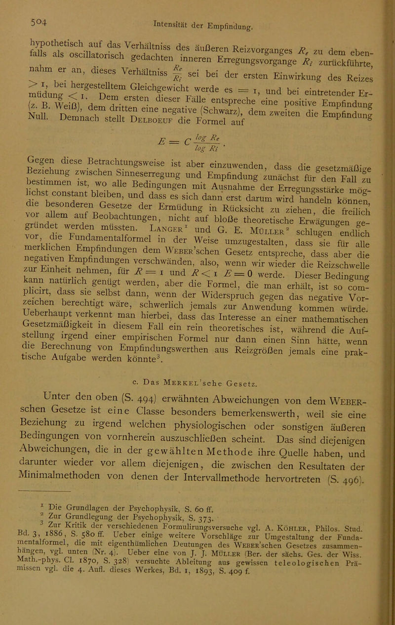 fjjL° aU^oscilktor^h^bedachten ärmeren6E° ReizvorganSes *' *» dem eben- g dachten inneren Erregungsvorgange Rt zurückführte nahm er an, dieses Verhältnis* ~ sei bei der ersten Einwirkung des Reizes müduna ^?eSnUtem Gfeichfid* «de es = r, „nd bei eintretender Er- (z B Wein) He T-,?rSlCn d,eser Fallf eiltsPreche eine positive Empfindung Null.' dOT Z'Veit“ die Empfind* E --- C ~g Rf log Ri Gegen diese Betrachtungsweise ist aber einzuwenden, dass die gesetzmäßige bestimmen UDd Efpfindlm(! zunächst «r°den Fall zu Destimmen ist wo alle Bedingungen mit Ausnahme der Erregungsstärke mög- lichst constant bleiben, und dass es sich dann erst darum wird hanTe n kön“e5 die besonderen Gesetze der Ermüdung in Rücksicht zu zthen dR freS m a)f Beobachtungen, nicht auf bloße theoretische Erwägungen ge- gründet werden mussten. Langer1 und G. E. Müller2 schlugen endhch Tu L l'nda“efalf°rmel in der Weise umzugestalten, dass sie für alle merklichen Empfindungen dem WEBER’schen Gesetz entspreche, dass aber die z^EiXit neh ndUngrn VfSChWänden’ also> wenn wir wieder die Reizschwelle zur Einheit nehmen, für R = i und R < i E = 0 werde. Dieser Bedingung kann natürlich genügt werden, aber die Formel, die man erhält, ist so coJ- plicirt, dass sie selbst dann, wenn der Widerspruch gegen das negative Vor- zeichen berechtigt wäre, schwerlich jemals zur Anwendung kommen würde. e erhaupt verkennt man hierbei, dass das Interesse an einer mathematischen Gesetzmäßigkeit in diesem Fall ein rein theoretisches ist, während die Auf- s e ung irgend einer empirischen Formel nur dann einen Sinn hätte, wenn die Berechnung von Empfindungswerthen aus Reizgrößen jemals eine prak- tische Aufgabe werden könnte3. P c. Das MERKEL’sche Gesetz. Unter den oben (S. 494) erwähnten Abweichungen von dem Weber- schen Gesetze ist eine Classe besonders bemerkenswerth, weil sie eine Beziehung zu irgend welchen physiologischen oder sonstigen äußeren Bedingungen von vornherein auszuschließen scheint. Das sind diejenigen Abweichungen, die in der gewählten Methode ihre Quelle haben, und darunter wieder vor allem diejenigen, die zwischen den Resultaten der Minimalmethoden von denen der Intervallmethode hervortreten (S. 496'. 1 Die Grundlagen der Psychophysik, S. 60 ff. 2 Zur Grundlegung der Psychophysik, S. 373. ri 3 %'***.*% verschiede?e.n Formulirungsversuche vgl. A. Köhi.er, Philos. Stud. ßd. 3, iöS6, S. 580 ff. lieber einige weitere Vorschläge zur Umgestaltung der Funda- mentalformel, die mit eigenthiimlichen Deutungen des WEBER’schen Gesetzes zusammen- hangen vgl. unten (Nr. 4). Ueber eine von J. J. Müller (Ber. der sächs. Ges. der Wiss. Math.-phys. CI. 1870, S. 328) versuchte Ableitung aus gewissen teleologischen Prä- missen vgl. die 4. Aufl. dieses Werkes, Bd. 1, 1893, S. 409 f.