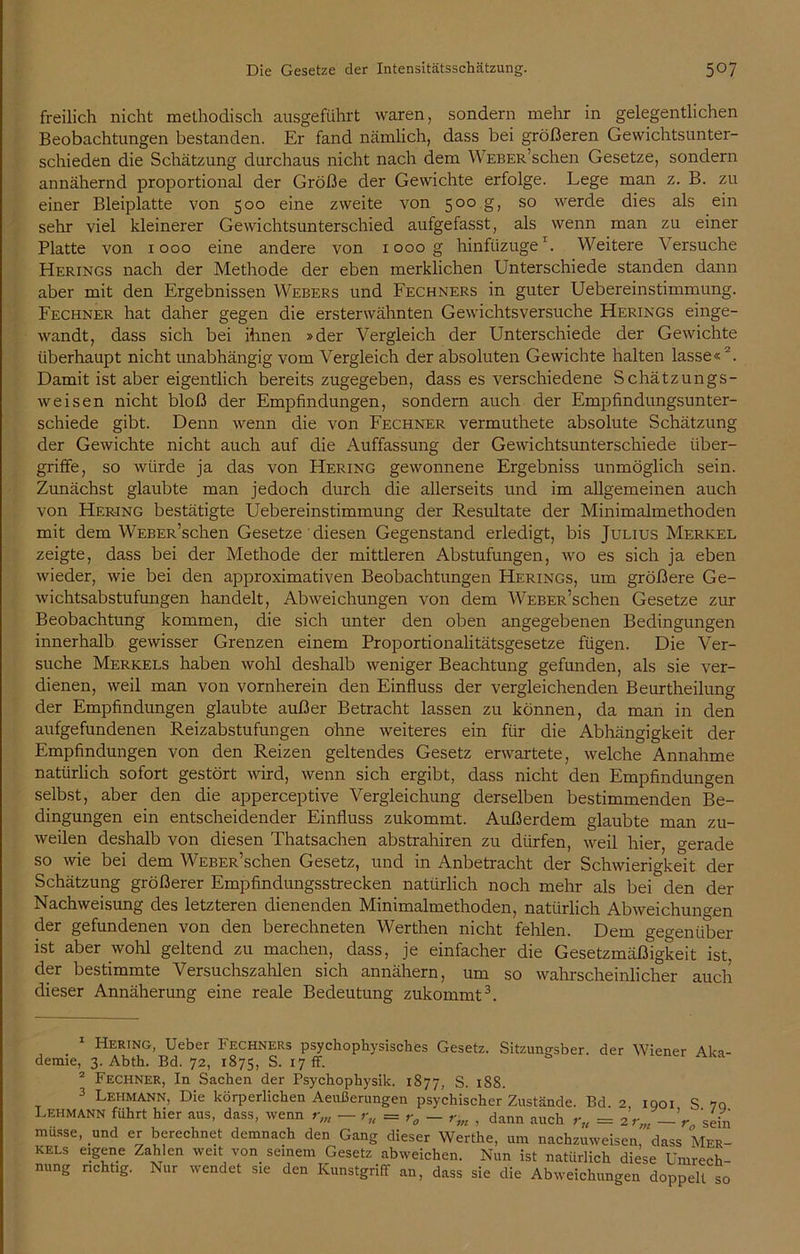 freilich nicht methodisch ausgeführt waren, sondern mehr in gelegentlichen Beobachtungen bestanden. Er fand nämlich, dass bei größeren Gewichtsunter- schieden die Schätzung durchaus nicht nach dem WEBER’schen Gesetze, sondern annähernd proportional der Größe der Gewichte erfolge. Lege man z. B. zu einer Bleiplatte von 500 eine zweite von 500 g, so werde dies als ein sehr viel kleinerer Gewichtsunterschied aufgefasst, als wenn man zu einer Platte von 1000 eine andere von 1000 g hinfüzuge1. Weitere Versuche Herings nach der Methode der eben merklichen Unterschiede standen dann aber mit den Ergebnissen Webers und Fechners in guter Uebereinstimmung. Fechner hat daher gegen die ersterwähnten Gewichtsversuche Herings einge- wandt, dass sich bei ihnen »der Vergleich der Unterschiede der Gewichte überhaupt nicht unabhängig vom Vergleich der absoluten Gewichte halten lasse« 2. Damit ist aber eigentlich bereits zugegeben, dass es verschiedene Schätzungs- weisen nicht bloß der Empfindungen, sondern auch der Empfindungsunter- schiede gibt. Denn wenn die von Fechner vermuthete absolute Schätzung der Gewichte nicht auch auf die Auffassung der Gewichtsunterschiede Über- griffe, so würde ja das von Hering gewonnene Ergebniss unmöglich sein. Zunächst glaubte man jedoch durch die allerseits und im allgemeinen auch von Her-ing bestätigte Uebereinstimmung der Resultate der Minimalmethoden mit dem WEBER’schen Gesetze diesen Gegenstand erledigt, bis Julius Merkel zeigte, dass bei der Methode der mittleren Abstufungen, wo es sich ja eben wieder, wie bei den approximativen Beobachtungen Herings, um größere Ge- wichtsabstufungen handelt, Abweichungen von dem WEBER’schen Gesetze zur Beobachtung kommen, die sich unter den oben angegebenen Bedingungen innerhalb gewisser Grenzen einem Proportionalitätsgesetze fügen. Die Ver- suche Merkels haben wohl deshalb weniger Beachtung gefunden, als sie ver- dienen, weil man von vornherein den Einfluss der vergleichenden Beurtheilung der Empfindungen glaubte außer Betracht lassen zu können, da man in den aufgefundenen Reizabstufungen ohne weiteres ein für die Abhängigkeit der Empfindungen von den Reizen geltendes Gesetz erwartete, welche Annahme natürlich sofort gestört wird, wenn sich ergibt, dass nicht den Empfindungen selbst, aber den die apperceptive Vergleichung derselben bestimmenden Be- dingungen ein entscheidender Einfluss zukommt. Außerdem glaubte man zu- weilen deshalb von diesen Thatsachen abstrahiren zu dürfen, weil hier, gerade so wie bei dem WEBER’schen Gesetz, und in Anbetracht der Schwierigkeit der Schätzung größerer Empfindungsstrecken natürlich noch mehr als bei den der Nachweisung des letzteren dienenden Minimalmethoden, natürlich Abweichungen der gefundenen von den berechneten Werthen nicht fehlen. Dem gegenüber ist aber wohl geltend zu machen, dass, je einfacher die Gesetzmäßigkeit ist. der bestimmte Versuchszahlen sich annähern, um so wahrscheinlicher auch dieser Annäherung eine reale Bedeutung zukommt3. Hering, Ueber Fechners psychophysisches Gesetz. Sitzungsber. der Wiener Aka- demie, 3. Abth. Bd. 72, 1875, S. 17 fr. 2 Fechner, In Sachen der Psychophysik. 1877, S. 188. 3 Lehmann, Die körperlichen Aeußerungen psychischer Zustände. Bd. 2 1901 S 70 Lehmann führt hier aus, dass, wenn rm — ru = - rm , dann auch r„ = 2 rm —V sein müsse, und er berechnet demnach den Gang dieser Werthe, um nachzuweisen, dass Mer- kels eigene Zahlen weit von seinem Gesetz abweichen. Nun ist natürlich diese Umrech nung richtig. Nur wendet sie den Kunstgriff an, dass sie die Abweichungen doppelt so