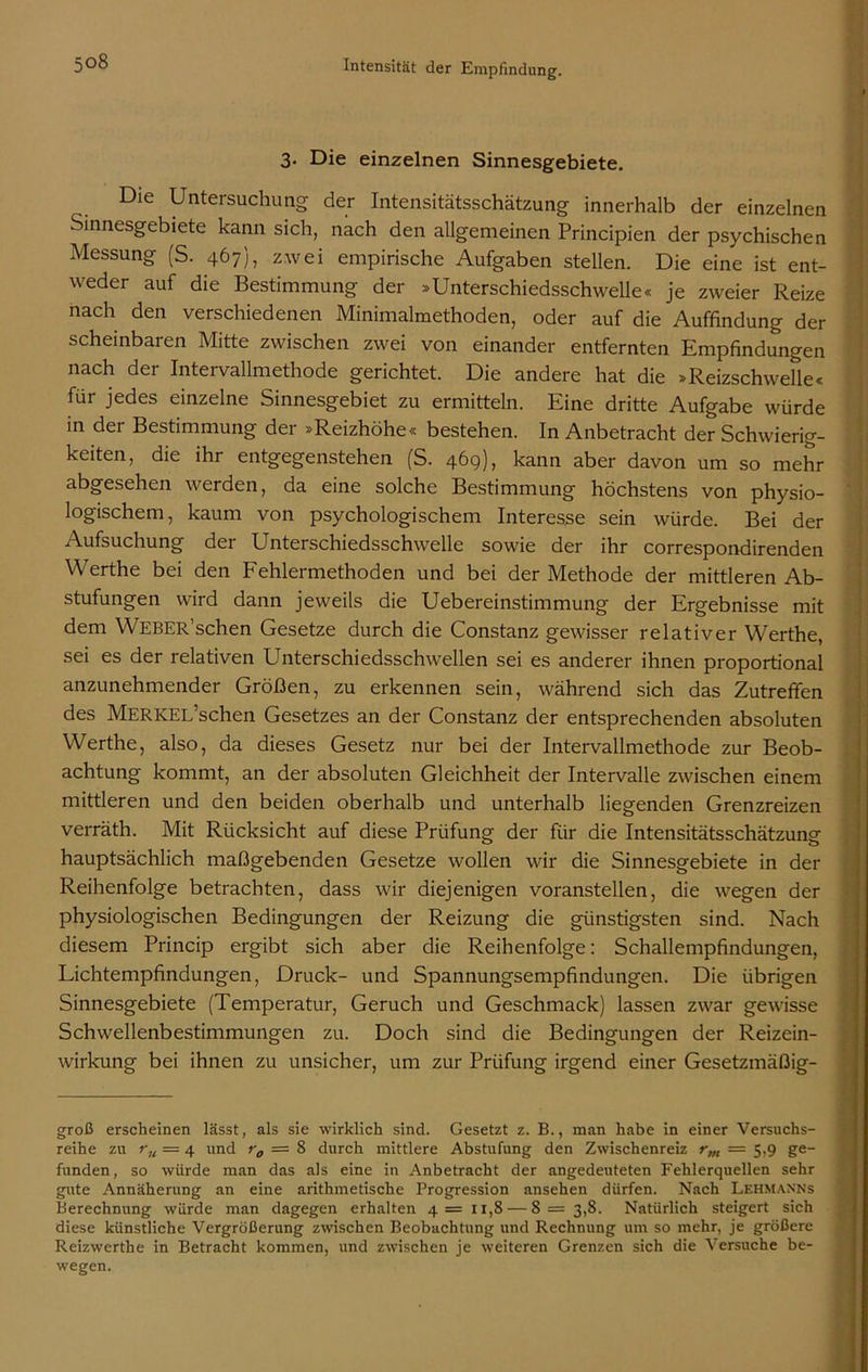 3. Die einzelnen Sinnesgebiete. Die Untersuchung der Intensitätsschätzung innerhalb der einzelnen Sinnesgebiete kann sich, nach den allgemeinen Principien der psychischen Messung (S. 467), zwei empirische Aufgaben stellen. Die eine ist ent- weder auf die Bestimmung der »Unterschiedsschwelle« je zweier Reize nach den verschiedenen Minimalmethoden, oder auf die Auffindung der scheinbaren Mitte zwischen zwei von einander entfernten Empfindungen nach der Intervallmethode gerichtet. Die andere hat die »Reizschwelle« für jedes einzelne Sinnesgebiet zu ermitteln. Eine dritte Aufgabe würde in der Bestimmung der »Reizhöhe« bestehen. In Anbetracht der Schwierig- keiten, die ihr entgegenstehen (S. 469), kann aber davon um so mehr abgesehen werden, da eine solche Bestimmung höchstens von physio- logischem, kaum von psychologischem Interesse sein würde. Bei der Aufsuchung der Unterschiedsschwelle sowie der ihr correspondirenden Werthe bei den Fehlermethoden und bei der Methode der mittleren Ab- stufungen wird dann jeweils die Uebereinstimmung der Ergebnisse mit dem WEBER’schen Gesetze durch die Constanz gewisser relativer Werthe, sei es der relativen Unterschiedsschwellen sei es anderer ihnen proportional anzunehmender Größen, zu erkennen sein, während sich das Zutreffen des MERKEL’schen Gesetzes an der Constanz der entsprechenden absoluten Werthe, also, da dieses Gesetz nur bei der Intervallmethode zur Beob- achtung kommt, an der absoluten Gleichheit der Intervalle zwischen einem mittleren und den beiden oberhalb und unterhalb liegenden Grenzreizen verräth. Mit Rücksicht auf diese Prüfung der für die Intensitätsschätzung hauptsächlich maßgebenden Gesetze wollen wir die Sinnesgebiete in der Reihenfolge betrachten, dass wir diejenigen voranstellen, die wegen der physiologischen Bedingungen der Reizung die günstigsten sind. Nach diesem Princip ergibt sich aber die Reihenfolge: Schallempfindungen, Lichtempfindungen, Druck- und Spannungsempfindungen. Die übrigen Sinnesgebiete (Temperatur, Geruch und Geschmack) lassen zwar gewisse Schwellenbestimmungen zu. Doch sind die Bedingungen der Reizein- wirkung bei ihnen zu unsicher, um zur Prüfung irgend einer Gesetzmäßig- groß erscheinen lässt, als sie wirklich sind. Gesetzt z. B., man habe in einer Versuchs- reihe zu rn = 4 und r0 = 8 durch mittlere Abstufung den Zwischenreiz rm — 5,9 ge- funden, so würde man das als eine in Anbetracht der angedeuteten Fehlerquellen sehr gute Annäherung an eine arithmetische Progression ansehen dürfen. Nach Lehmanns Berechnung würde man dagegen erhalten 4= 11,8 — 8 = 3,8. Natürlich steigert sich diese künstliche Vergrößerung zwischen Beobachtung und Rechnung um so mehr, je größere Reizwerthe in Betracht kommen, und zwischen je weiteren Grenzen sich die Versuche be- wegen.