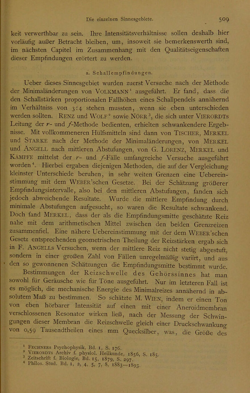 keit verwerthbar zu sein. Ihre Intensitätsverhältnisse sollen deshalb hier vorläufig außer Betracht bleiben, um, insoweit sie bemerkenswerth sind, im nächsten Capitel im Zusammenhang mit den Qualitätseigenschaften dieser Empfindungen erörtert zu werden. a. Schallempfindungen. Ueber dieses Sinnesgebiet wurden zuerst Versuche nach der Methode der Minimaländerungen von VOLKMANN1 ausgeführt. Er fand, dass die den Schallstärken proportionalen Fallhöhen eines Schallpendels annähernd im Verhältnis von 3:4 stehen mussten, wenn sie eben unterschieden werden sollten. Renz und Wolf2 sowie NÖRR3, die sich unter VlERORDTs Leitung der r- und /-Methode bedienten, erhielten schwankendere Ergeb- nisse. Mit vollkommeneren Hülfsmitteln sind dann von TISCHER, MERKEL und Starke nach der Methode der Minimaländerungen, von MERKEL und ANGELD nach mittleren Abstufungen, von G. LORENZ, MERKEL und Kämpfe mittelst der r- und /-Fälle umfangreiche Versuche ausgeführt worden4. Hierbei ergaben diejenigen Methoden, die auf der Vergleichung kleinster Unterschiede beruhen, in sehr weiten Grenzen eine Ueberein- stimmung mit dem WEBER’schen Gesetze. Bei der Schätzung größerer Empfindungsintervalle, also bei den mittleren Abstufungen, fanden sich jedoch abweichende Resultate. Wurde die mittlere Empfindung durch minimale Abstufungen aufgesucht, so waren die Resultate schwankend. Doch fand Merkel, dass der als die Empfindungsmitte geschätzte Reiz nahe mit dem arithmetischen Mittel zwischen den beiden Grenzreizen zusammenfiel. Eine nähere Uebereinstimmung mit der dem WEBER’schen Gesetz entsprechenden geometrischen Theilung der Reizstärken ergab sich in F. Angells Versuchen, wenn der mittlere Reiz nicht stetig abgestuft, sondern in einer großen Zahl von Fällen unregelmäßig- variirt, und aus • den so gewonnenen Schätzungen die Empfindungsmitte bestimmt wurde. Bestimmungen der Reizschwelle des Gehörssinnes hat man sowohl für Geräusche wie für Töne ausgeführt. Nur im letzteren Fall ist es möglich, die mechanische Energie des Minimalreizes annähernd in ab- solutem Maß zu bestimmen. So schätzte M. Wien, indem er einen Ton von eben hörbarer Intensität auf einen mit einer Aneroidmembran verschlossenen Resonator wirken ließ, nach der Messung der Schwin- gungen dieser Membran die Reizschwelle gleich einer Druckschwankung von 0,59 Tausendtheilen eines mm Quecksilber, was, die Größe des 1 Fechners Psychophysik, Bd. 1, S. 176. 2 Vierordts Archiv f. physiol. Pleilkunde, 1856, S. 185 3 Zeitschrift f. Biologie, Bd. 15, 1879, S. 297 4 Philos. Stud. Bd. 1, 2, 4, 5, 7, 8, 1883—1893.