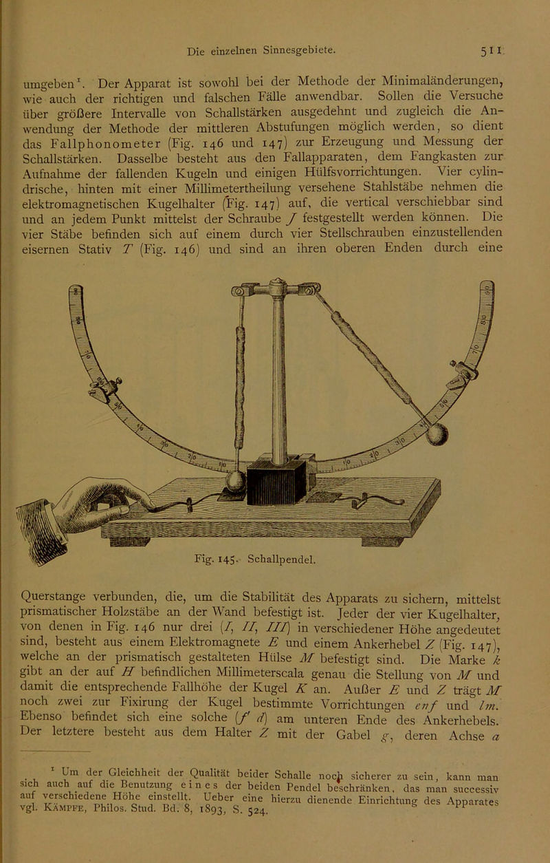 umgeben1. Der Apparat ist sowohl bei der Methode der Minimaländerungen, wie auch der richtigen und falschen Fälle anwendbar. Sollen die Versuche über größere Intervalle von Schallstärken ausgedehnt und zugleich die An- wendung der Methode der mittleren Abstufungen möglich werden, so dient das Fallphonometer (Fig. 146 und 147) zur Erzeugung und Messung der Schallstärken. Dasselbe besteht aus den Fallapparaten, dem Fangkasten zur Aufnahme der fallenden Kugeln und einigen Hülfsvorrichtungen. Vier cylin- drische, hinten mit einer Millimetertheilung versehene Stahlstäbe nehmen die elektromagnetischen Kugelhalter (Fig. 147) auf, die vertical verschiebbar sind und an jedem Punkt mittelst der Schraube J festgestellt werden können. Die vier Stäbe befinden sich auf einem durch vier Stellschrauben einzustellenden eisernen Stativ T (Fig. 146) und sind an ihren oberen Enden durch eine Querstange verbunden, die, um die Stabilität des Apparats zu sichern, mittelst prismatischer Holzstäbe an der Wand befestigt ist. Jeder der vier Kugelhalter, von denen in Fig. 146 nur drei (/, II, III) in verschiedener Höhe angedeutet sind, besteht aus einem Elektromagnete E und einem Ankerhebel Z (Fig. 147), welche an der prismatisch gestalteten Hülse M befestigt sind. Die Marke k gibt an der auf H befindlichen Millimeterscala genau die Stellung von M und damit die entsprechende Fallhöhe der Kugel K an. Außer E und Z trägt AI noch zwei zur Fixirung der Kugel bestimmte Vorrichtungen cnf und Im. Ebenso befindet sich eine solche (/ d) am unteren Ende des Ankerhebels. Der letztere besteht aus dem Halter Z mit der Gabel g, deren Achse a • u Vm c^er Gleichheit 4er Qualität beider Schalle noch sicherer zu sein, kann man sich auch auf die Benutzung eines der beiden Pendel beschränken, das man successiv auf verschiedene Höhe einstellt Ueber eine hierzu dienende Einrichtung des Apparates vgl. Kampfe, Philos. Stud. Bd. 8, 1893, S. 524.