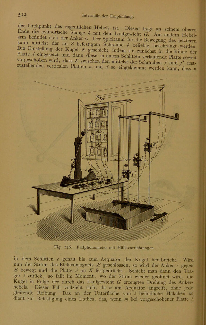 ^rH.DrHtPUniktdd-eSt.eigcentlichen Hebds ist Dieser an sei”em oberen Ende die cjdindnsche Stange A mit dem Laufgewicht G. Am andern Hebel- befindet sich der Anker <r. Der Spielraum für die Bewegung des letzteren ann mitte st der an Z befestigten Schraube b beliebig beschränkt werden. P] ..El;SteUung der ^uSel A geschieht, indem sie zunächst in die Rinne der I latte / eingesetzt und dann diese in einem Schlitten verlaufende Platte soweit vorgeschoben wird, dass K zwischen den mittelst der Schrauben / und f fest- zustellenden verticalen Platten n und d so eingeklemmt werden kann, dass n Fig. 146. Fallphonometer mit Hülfsvorrichtungen. in dem Schlitten e genau bis zum Aequator der Kugel herabreicht. Wird nun der Strom des Elektromagnets E geschlossen, so wird der Anker c gegen E bewegt und die Platte d an K festgedrückt. Schiebt man dann den Trä- ger l zurück, so fällt im Moment, wo der Strom wieder geöffnet wird, die Kugel in Folge der durch das Laufgewicht G erzeugten Drehung des Anker- hebels. Dieser Fall vollzieht sich, da n am Aequator angreift, ohne jede gleitende Reibung. Das an der Unterfläche von / befindliche Häkchen m dient zur Befestigung eines Lothes, das, wenn m bei vorgeschobener Platte /