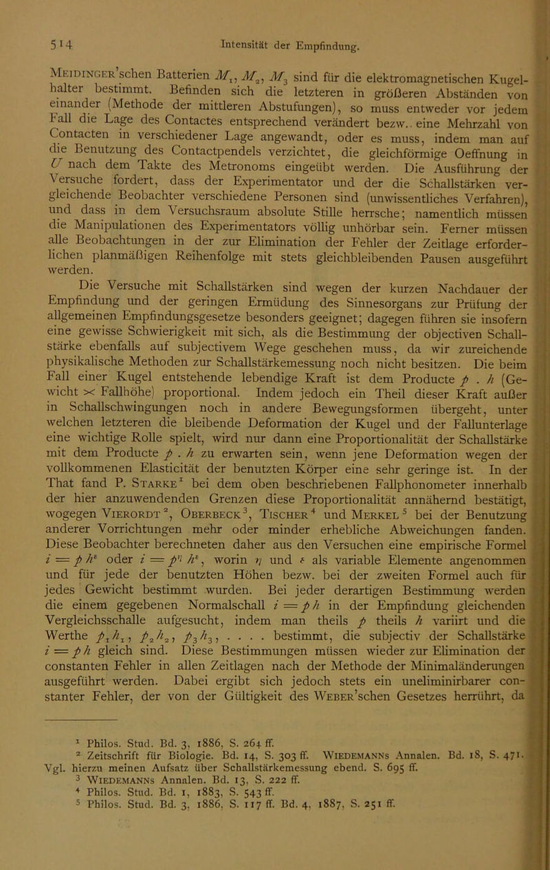 Meidinger sc^en Batterien M,, M3l M3 sind für die elektromagnetischen Kugel- haltei bestimmt. Befinden sich die letzteren in größeren Abständen von einander (Methode der mittleren Abstufungen), so muss entweder vor jedem 1 all die Lage des Contactes entsprechend verändert bezw.. eine Mehrzahl von Contacten in verschiedener Lage angewandt, oder es muss, indem man auf die Benutzung des Contactpendels verzichtet, die gleichförmige Oeffnung in i nach dem Takte des Metronoms eingeübt werden. Die Ausführung der ^ besuche foidert, dass der Experimentator und der die Schallstärken ver- gleichende Beobachter verschiedene Personen sind (unwissentliches Verfahren), und dass in dem Versuchsraum absolute Stille herrsche ; namentlich müssen die Manipulationen des Experimentators völlig unhörbar sein. Ferner müssen alle Beobachtungen in der zur Elimination der Fehler der Zeitlage erforder- lichen planmäßigen Reihenfolge mit stets gleichbleibenden Pausen ausgeführt werden. Die Versuche mit Schallstärken sind wegen der kurzen Nachdauer der Empfindung und der geringen Ermüdung des Sinnesorgans zur Prüfung der allgemeinen Empfindungsgesetze besonders geeignet; dagegen führen sie insofern eine gewisse Schwierigkeit mit sich, als die Bestimmung der objectiven Schall- stärke ebenfalls auf subjectivem Wege geschehen muss, da wir zureichende physikalische Methoden zur Schallstärkemessung noch nicht besitzen. Die beim Fall einer Kugel entstehende lebendige Kraft ist dem Producte p . h (Ge- wicht x Fallhöhe) proportional. Indem jedoch ein Theil dieser Kraft außer in Schallschwingungen noch in andere Bewegungsformen übergeht, unter welchen letzteren die bleibende Deformation der Kugel und der Fallunterlage eine wichtige Rolle spielt, wird nur dann eine Proportionalität der Schallstärke mit dem Producte p . h zu erwarten sein, wenn jene Deformation wegen der vollkommenen Elasticität der benutzten Körper eine sehr geringe ist. In der That fand P. Starke1 bei dem oben beschriebenen Fallphonometer innerhalb der hier anzuwendenden Grenzen diese Proportionalität annähernd bestätigt, wogegen Vierordt 2, Oberbeck3, Tischer4 und Merkel 5 bei der Benutzung anderer Vorrichtungen mehr oder minder erhebliche Abweichungen fanden. Diese Beobachter berechneten daher aus den Versuchen eine empirische Formel i — p h* oder i = p'i /’ie, worin und t als variable Elemente angenommen und für jede der benutzten Höhen bezw. bei der zweiten Formel auch für jedes Gewicht bestimmt wurden. Bei jeder derartigen Bestimmung werden die einem gegebenen Normalschall i — ph in der Empfindung gleichenden Vergleichsschalle aufgesucht, indem man theils p theils h variirt und die Werthe pzhx, pr,h3, /z3, . . . . bestimmt, die subjectiv der Schallstärke i = p h gleich sind. Diese Bestimmungen müssen wieder zur Elimination der constanten Fehler in allen Zeitlagen nach der Methode der Minimaländerungen ausgeführt werden. Dabei ergibt sich jedoch stets ein uneliminirbarer con- stanter Fehler, der von der Gültigkeit des Weber5sehen Gesetzes herrührt, da 1 Philos. Stud. Bd. 3, 1886, S. 264 ff. 2 Zeitschrift für Biologie. Bd. 14, S. 303 ff. Wiedemanns Annalen. Bd. 18, S. 471 • Vgl. hierzu meinen Aufsatz über Schallstärkemessung ebend. S. 695 ff. 3 Wiedemanns Annalen. Bd. 13, S. 222 ff. 4 Philos. Stud. Bd. 1, 1883, S. 543 ff. 5 Philos. Stud. Bd. 3, 1886. S. 117 ff. Bd. 4. 1887, S. 251 ff.