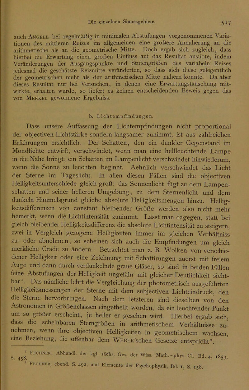 auch Angell bei regelmäßig in minimalen Abstufungen vorgenommenen Varia- tionen des mittleren Reizes im allgemeinen eine größere Annäherung an die arithmetische als an die geometrische Mitte. Doch ergab sich zugleich, dass hierbei die Erwartung einen großen Einfluss auf das Resultat ausübte, indem Veränderungen der Ausgangspunkte und Stufengrößen des variabeln Reizes jedesmal die geschätzte Reizmitte veränderten, so dass sich diese gelegentlich der geometrischen mehr als der arithmetischen Mitte nähern konnte. Da aber dieses Resultat nur bei Versuchen, in denen eine Erwartungstäuschung mit- wirkte, erhalten wurde, so liefert es keinen entscheidenden Beweis gegen das von Merkel gewonnene Ergebniss. b. Lichtempfindungen. Dass unsere Auffassung der Lichtempfindungen nicht proportional der objectiven Lichtstärke sondern langsamer zunimmt, ist aus zahlreichen Erfahrungen ersichtlich. Der Schatten, den ein dunkler Gegenstand im Mondlichte entwirft, verschwindet, wenn man eine hellleuchtende Lampe in die Nähe bringt; ein Schatten im Lampenlicht verschwindet hinwiederum, wenn die Sonne zu leuchten beginnt. Aehnlich verschwindet das Licht der Sterne im Tageslicht. In allen diesen Fällen sind die objectiven Helligkeitsunterschiede gleich groß: das Sonnenlicht fügt zu dem Lampen- schatten und seiner helleren Umgebung, zu dem Sternenlicht und dem dunkeln Himmelsgrund gleiche absolute Helligkeitsmengen hinzu. Hellig- keitsdifferenzen von constant bleibender Größe werden also nicht mehr bemerkt, wenn die Lichtintensität zunimmt. Lässt man dagegen, statt bei gleich bleibender Helligkeitsdifferenz die absolute Lichtintensität zu steigern, zwei in Vergleich gezogene Helligkeiten immer im gleichen Verhältniss zu- oder abnehmen, so scheinen sich auch die Empfindungen um gleich merkliche Grade zu ändern. Betrachtet man z. B. Wolken von verschie- dener Helligkeit oder eine Zeichnung mit Schattirungen zuerst mit freiem Auge und dann durch verdunkelnde graue Gläser, so sind in beiden Fällen feine Abstufungen der Helligkeit ungefähr mit gleicher Deutlichkeit sicht- bar1. Das nämliche lehrt die Vergleichung der photometrisch ausgeführten Helligkeitsmessungen der Sterne mit dem subjectiven Lichteindruck, den die Sterne hervorbringen. Nach dem letzteren sind dieselben von den Astronomen in Größenclassen eingetheilt worden, da ein leuchtender Punkt um so größer erscheint, je heller er gesehen wird. Hierbei ergab sich, dass die scheinbaren Sterngrößen in arithmetischem Verhältnisse zu- nehmen, wenn ihre objectiven Helligkeiten in geometrischem wachsen, eine Beziehung, die offenbar dem WEBER’schen Gesetze entspricht2. g llECHNER) Abhandl. der kgl. sächs. Ges. der Wiss. Math.-phys. CI. Bd. 4, 1859, Fechner, ebend. S. 492> und Elemente der Psychophysik, Bd. 1, S. 158