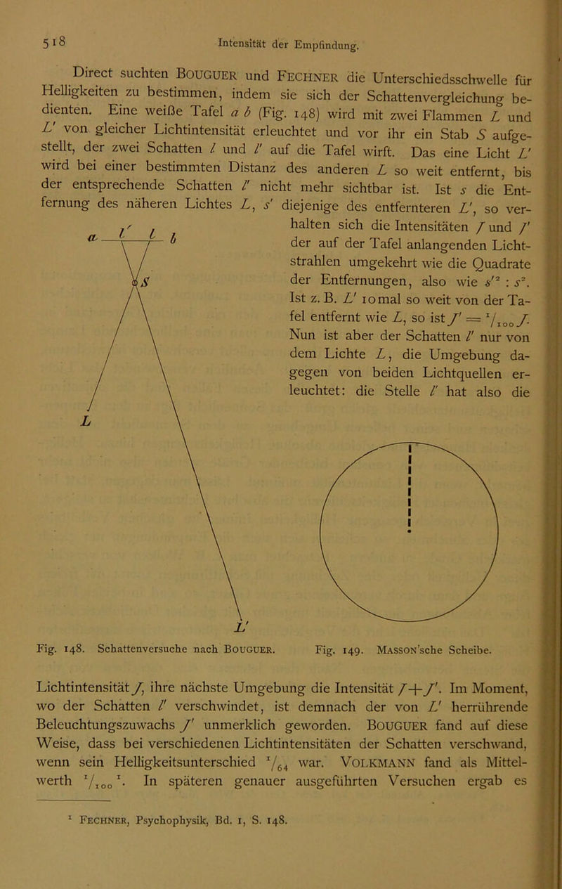 Direct suchten BOUGUER und Fechner die Unterschiedsschwelle für Helligkeiten zu bestimmen, indem sie sich der Schattenvergleichung be- dienten. Eine weiße Tafel a b (Fig. 148) wird mit zwei Flammen Z und L' von gleicher Lichtintensität erleuchtet und vor ihr ein Stab 5 aufge- stellt, der zwei Schatten l und /' auf die Tafel wirft. Das eine Licht Z' wird bei einer bestimmten Distanz des anderen Z so weit entfernt, bis der entsprechende Schatten /' nicht mehr sichtbar ist. Ist .y die Ent- fernung des näheren Lichtes Z, s diejenige des entfernteren Z', so ver- halten sich die Intensitäten / und /' der auf der Tafel anlangenden Licht- strahlen umgekehrt wie die Quadrate der Entfernungen, also wie s'2 : s2. Ist z. B. Z' 10 mal so weit von der Ta- fel entfernt wie Z, so ist J' = I/too J. Nun ist aber der Schatten /' nur von dem Lichte Z, die Umgebung da- gegen von beiden Lichtquellen er- leuchtet: die Stelle /' hat also die Lichtintensität /, ihre nächste Umgebung die Intensität /+/'. Im Moment, wo der Schatten /' verschwindet, ist demnach der von Z' herrührende Beleuchtungszuwachs f unmerklich geworden. BOUGUER fand auf diese Weise, dass bei verschiedenen Lichtintensitäten der Schatten verschwand, wenn sein Helligkeitsunterschied I/64 war. VOLKMANN fand als Mittel- werth 7,00 *• In späteren genauer ausgeführten Versuchen ergab es 1 Fechner, Psychophysik, Bd. 1, S. 148.