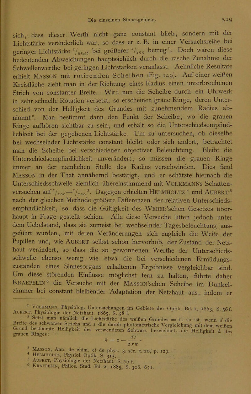 sich, dass dieser Werth nicht ganz constant blieb, sondern mit der Lichtstärke veränderlich war, so dass er z. B. in einer Versuchsreihe bei geringer Lichtstärke 76Si6, bei größerer x/l9s betrug1. Doch waren diese bedeutenden Abweichungen hauptsächlich durch die rasche Zunahme der Schwellenwerthe bei geringen Lichtstärken veranlasst. Aehnliche Resultate erhielt MASSON mit rotirenden Scheiben (Fig. 149). Auf einer weißen Kreisfläche zieht man in der Richtung eines Radius einen unterbrochenen Strich von constanter Breite. Wird nun die Scheibe durch ein Uhnverk in sehr schnelle Rotation versetzt, so erscheinen graue Ringe, deren Unter- schied von der Helligkeit des Grundes mit zunehmendem Radius ab- nimmt2. Man bestimmt dann den Punkt der Scheibe, wo die grauen Ringe auf hören sichtbar zu sein, und erhält so die Unterschiedsempfind- lichkeit bei der gegebenen Lichtstärke. Um zu untersuchen, ob dieselbe bei wechselnder Lichtstärke constant bleibt oder sich ändert, betrachtet man die Scheibe bei verschiedener objectiver Beleuchtung. Bleibt die Unterschiedsempfindlichkeit unverändert, so müssen die grauen Ringe immer an der nämlichen Stelle des Radius verschwinden. Dies fand MASSON in der That annähernd bestätigt, und er schätzte hiernach die Unterschiedsschwelle ziemlich übereinstimmend mit VOLKMANNs Schatten- versuchen auf 7IOo—7i20 3- Dagegen erhielten HELMHOLTZ 4 und ÄUßERT5 nach der gleichen Methode größere Differenzen der relativen Unterschieds- empfindlichkeit, so dass die Gültigkeit des WEBER’schen Gesetzes über- haupt in Frage gestellt schien. Alle diese Versuche litten jedoch unter dem Uebelstand, dass sie zumeist bei wechselnder Tagesbeleuchtung aus- geführt wurden, mit deren Veränderungen sich zugleich die Weite der Pupillen und, wie Aubert selbst schon hervorhob, der Zustand der Netz- haut verändert, so dass die so gewonnenen Werthe der Unterschieds- schwelle ebenso wenig wie etwa die bei verschiedenen Ermüdungs- zuständen eines Sinnesorgans erhaltenen Ergebnisse vergleichbar sind. Um diese störenden Einflüsse möglichst fern zu halten, führte daher Kraepelin6 die Versuche mit der MASSON’schen Scheibe im Dunkel- zimmer bei constant bleibender Adaptation der Netzhaut aus, indem er Volkmann, Physiolog. Untersuchungen im Gebiete der Optik Bd. 1. 1867 S c6f Aubert, Physiologie der Netzhaut. 1865. S. 58 f. 3 * _ 2 Setzt man nämlich die Lichtstärke des weißen Grundes = 1, so ist, wenn d die Breite des schwarzen Strichs und s die durch photometrische Vergleichung mit dem weißen Grund bestimmte Helligkeit des verwendeten Schwarz bezeichnet, die Helligkeit h des grauen Ringes: ds h = x 2 rn Masson, Ann. de chim. et de phys. 7, sdr. t 20 p 120 4 Helmholtz, Physiol. Optik, S. 3x5. ’ P‘ 9' 5 Aubert, Physiologie der Netzhaut, S. 70 f. 6 Kraepelin, Philos. Stud. Bd. 2, 1885, S. 306, 651.