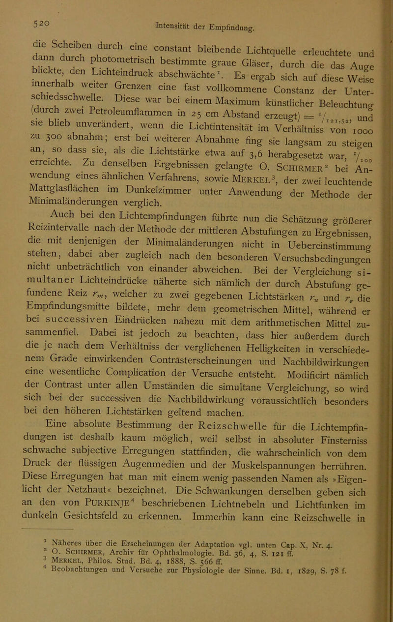 d.n, J r1, 1 eine COnStant bleibende Lichtquelle erleuchtete und dann durch photometnsch bestimmte graue Gläser, durch die das Auge • 1C h’ ik Cn Llchteindruck abschwächte1. Es ergab sich auf diese Weise mnerhalb weiter Grenzen eine fast vollkommene Constanz der Unter- schiedsschwelle. Diese war bei einem Maximum künstlicher Beleuchtung (duich zwei Petroleumflammen in 25 cm Abstand erzeugt) = */ und sie blieb unverändert, wenn die Lichtintensität im Verhältnis ‘von’’ 1000 zu 300 abnahm; erst bei weiterer Abnahme fing sie langsam zu steigen an, so dass sie, als die Lichtstärke etwa auf 3,6 herabgesetzt war V erreichte. Zu denselben Ergebnissen gelangte O. Schirmer2 be’i An- wendung eines ähnlichen Verfahrens, sowie Merkel3, der zwei leuchtende Mattglasflächen im Dunkelzimmer unter Anwendung der Methode der Minimaländerungen verglich. Auch bei den Lichtempfindungen führte nun die Schätzung Größerer Reizintervalle nach der Methode der mittleren Abstufungen zu Ergebnissen die mit denjenigen der Minimaländerungen nicht in Uebereinstimmung stehen, dabei aber zugleich nach den besonderen Versuchsbedingungen nicht unbeträchtlich von einander abweichen. Bei der Vergleichung si- multaner Lichteindrücke näherte sich nämlich der durch Abstufung ge- fundene Reiz r,nj welcher zu zwei gegebenen Lichtstärken r„ und r„ die Empfindungsmitte bildete, mehr dem geometrischen Mittel, während er bei successiven Eindrücken nahezu mit dem arithmetischen Mittel zu- sammenfiel. Dabei ist jedoch zu beachten, dass hier außerdem durch die je nach dem Verhältniss der verglichenen Helligkeiten in verschiede- nem Grade einwirkenden Contrasterscheinungen und Nachbildwirkungen eine wesentliche Complication der Versuche entsteht. Modificirt nämlich dei Contrast unter allen Umständen die simultane Vergleichung, so wird sich bei der successiven die Nachbildwirkung voraussichtlich besonders bei den höheren Lichtstärken geltend machen. Eine absolute Bestimmung der Reizschwelle für die Lichtempfin- dungen ist deshalb kaum möglich, weil selbst in absoluter Finsterniss schwache subjective Erregungen stattfinden, die wahrscheinlich von dem Druck der flüssigen Augenmedien und der Muskelspannungen herrühren. Diese Erregungen hat man mit einem wenig passenden Namen als »Eigen- licht der Netzhaut« bezeichnet. Die Schwankungen derselben geben sich an den von PURKINJE4 beschriebenen Lichtnebeln und Lichtfunken im dunkeln Gesichtsfeld zu erkennen. Immerhin kann eine Reizschwelle in 1 Näheres über die Erscheinungen der Adaptation vgl. unten Cap. X, Nr. 4. 2 O. Schirmer, Archiv für Ophthalmologie. Bd. 36, 4, S. 121 ff. 3 Merkel, Philos. Stud. Bd. 4, 1888, S. 566 ff. ' Beobachtungen und Versuche zur Physiologie der Sinne. Bd. 1, 1S29, S. 78 f.