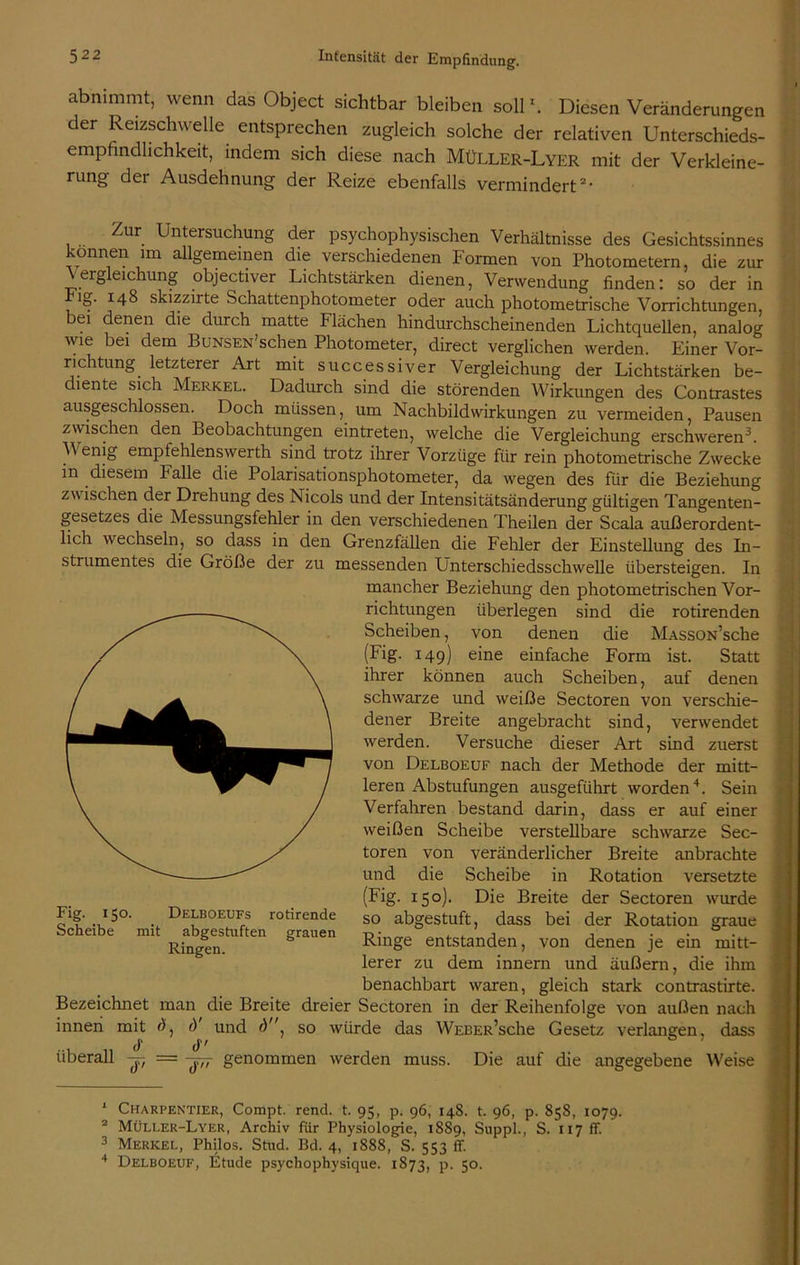 abnimmt, wenn das Object sichtbar bleiben soll1. Diesen Veränderungen der Reizschwelle entsprechen zugleich solche der relativen Unterschieds- empfindlichkeit, indem sich diese nach MüLLEr-Lyer mit der Verkleine- rung der Ausdehnung der Reize ebenfalls vermindert*• Zur Untersuchung der psychophysischen Verhältnisse des Gesichtssinnes können im allgemeinen die verschiedenen Formen von Photometern, die zur ergleichung objectiver Lichtstärken dienen, Verwendung finden: so der in ig. 148 skizzirte Schattenphotometer oder auch photometrische Vorrichtungen, bei denen die durch matte Flächen hindurchscheinenden Lichtquellen, analog wie bei dem BuNSEN’schen Photometer, direct verglichen werden. Einer Vor- richtung letzterer Art mit successiver Vergleichung der Lichtstärken be- diente sich Merkel. Dadurch sind die störenden Wirkungen des Contrastes ausgeschlossen. Doch müssen, um Nachbildwirkungen zu vermeiden, Pausen zwischen den Beobachtungen eintreten, welche die Vergleichung erschweren3. V enig empfehlenswerth sind trotz ihrer Vorzüge für rein photometrische Zwecke in diesem halle die Polarisationsphotometer, da wegen des für die Beziehung zwischen der Drehung des Nicols und der Intensitätsänderung gültigen Tangenten- gesetzes die Messungsfehler in den verschiedenen Theilen der Scala außerordent- lich wechseln, so dass in den Grenzfällen die Fehler der Einstellung des In- strumentes die Größe der zu messenden Unterschiedsschwelle übersteigen. In mancher Beziehung den photometrischen Vor- richtungen überlegen sind die rotirenden Scheiben, von denen die MASSON’sche (Fig- 149) eine einfache Form ist. Statt ihrer können auch Scheiben, auf denen schwarze und weiße Sectoren von verschie- dener Breite angebracht sind, verwendet werden. Versuche dieser Art sind zuerst von Delboeuf nach der Methode der mitt- leren Abstufungen ausgeführt worden4. Sein Verfahren bestand darin, dass er auf einer weißen Scheibe verstellbare schwarze Sec- toren von veränderlicher Breite anbrachte und die Scheibe in Rotation versetzte (Fig. 150). Die Breite der Sectoren w-urde so abgestuft, dass bei der Rotation graue Ringe entstanden, von denen je ein mitt- lerer zu dem innern und äußern, die ihm benachbart waren, gleich stark contrastirte. Bezeichnet man die Breite dreier Sectoren in der Reihenfolge von außen nach innen mit d und d. so würde das WEBER’sche Gesetz verlangen, dass ... „ cF , ... überall -j-f — genommen werden muss. Die auf die angegebene Weise Fig. 150. Delboeufs rotirende Scheibe mit abgestuften grauen Ringen. 1 Charpentier, Compt. rend. t. 95, p. 96, 148. t. 96, p. 858, 1079. 2 Müller-Lyer, Archiv für Physiologie, 1889, Suppl., S. 117 ff. 3 Merkel, Philos. Stud. Bd. 4, 1888, S. 553 ff. 4 Delboeuf, Etüde psychophysique. 1873, p. 50.