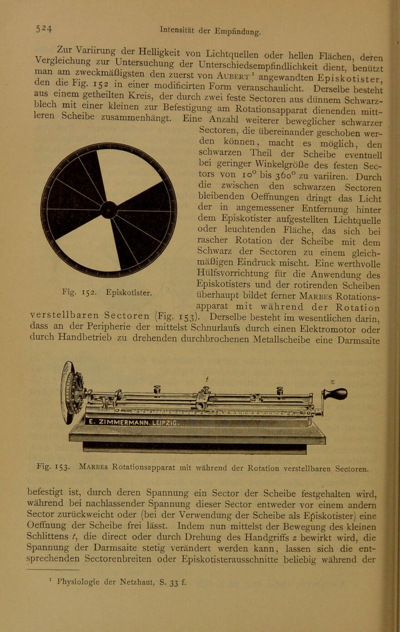 v iZUv VanirUngT7der Helligkeit von Lichtquellen oder hellen Flächen deren m„f‘ChUng zw Untersuchung der Unterschiedsempfindlichkeit dient, benützt den am zweckmäßigsten den zuerst von Aubert1 angewandten Episkotister pd Flg‘ !52 m einer modificirten Form veranschaulicht. Derselbe besteht hWh > g hei tfn KreiS’ der durch zwei feste Sectoren aus dünnem Schwärz- eren frh Gliner klemen fr Befe$tlgUng am Rotationsapparat dienenden mitt- leren Scheibe zusammenhängt. Eine Anzahl weiterer beweglicher schwarzer Sectoren, die übereinander geschoben wer- den können, macht es möglich, den schwarzen l'heil der Scheibe eventuell bei geringer Winkelgröße des festen Sec- tors von io° bis 360 zu variiren. Durch die zwischen den schwarzen Sectoren bleibenden Oeffnungen dringt das Licht der in angemessener Entfernung hinter dem Episkotister aufgestellten Lichtquelle oder leuchtenden Fläche, das sich bei rascher Rotation der Scheibe mit dem Schwarz der Sectoren zu einem gleich- mäßigen Eindruck mischt. Eine werthvolle Hiilfsvorrichtung für die Anwendung des Episkotisters und der rotirenden Scheiben überhaupt bildet ferner Marbes Rotations- apparat mit während der Rotation verstellbaren Sectoren (Fig. 153). Derselbe besteht im wesentlichen darin, dass an dei Peiipherie der mittelst Schnurlaufs durch einen Elektromotor oder durch Handbetrieb zu drehenden durchbrochenen Metallscheibe eine Darmsaite Fig. 152. Episkotister. Fig- 153- Marbes Rotationsapparat mit während der Rotation verstellbaren Sectoren. befestigt ist, durch deren Spannung ein Sector der Scheibe festgehalten wird, während bei nachlassender Spannung dieser Sector entweder vor einem andern Sector zurückweicht oder (bei der Verwendung der Scheibe als Episkotister) eine Oeffnung der Scheibe frei lässt. Indem nun mittelst der Bewegung des kleinen Schlittens /, die direct oder durch Drehung des Handgrifts 2 bewirkt wird, die Spannung der Darmsaite stetig verändert werden kann, lassen sich die ent- sprechenden Sectorenbreiten oder Episkotisterausschnitte beliebig während der 1 Physiologie der Netzhaut, S. 33 f.