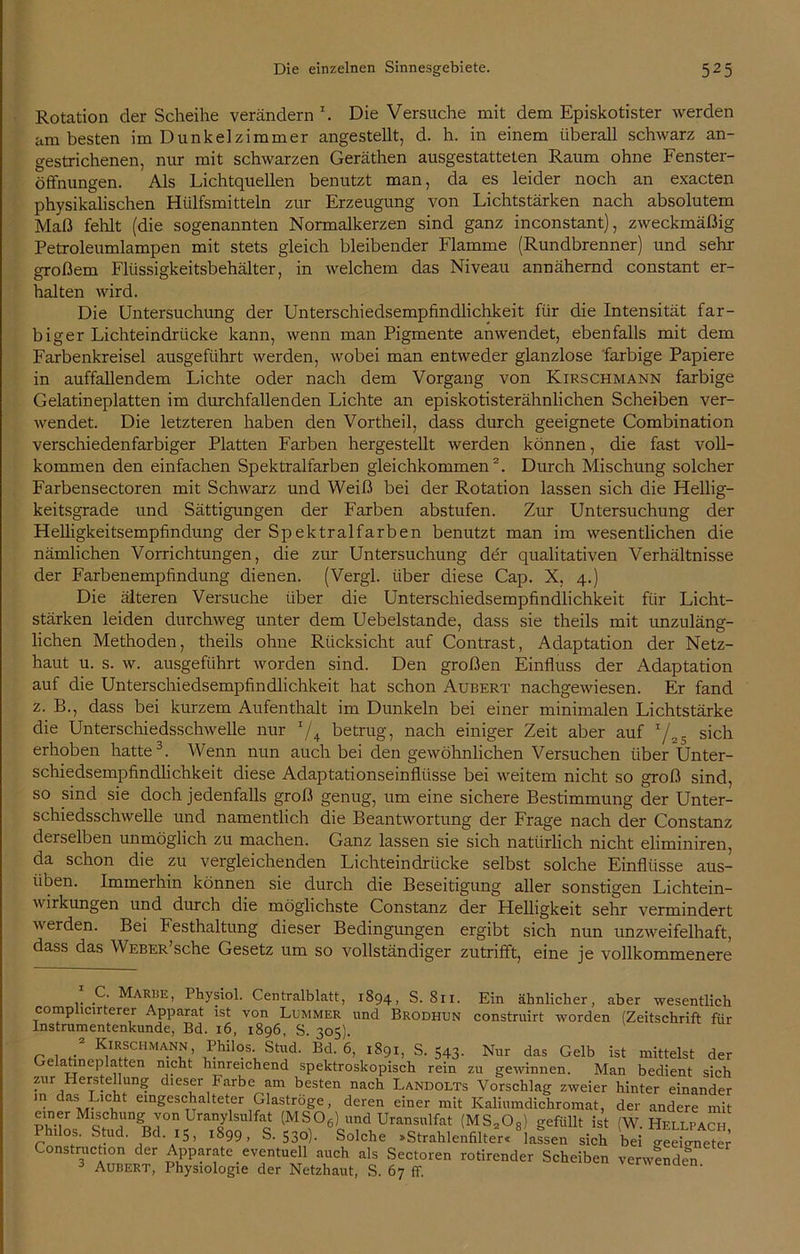 Rotation der Scheihe verändern \ Die Versuche mit dem Episkotister werden am besten im Dunkelzimmer angestellt, d. h. in einem überall schwarz an- gestrichenen, nur mit schwarzen Geräthen ausgestatteten Raum ohne Fenster- öffnungen. Als Lichtquellen benutzt man, da es leider noch an exacten physikalischen Hülfsmitteln zur Erzeugung von Lichtstärken nach absolutem Maß fehlt (die sogenannten Normalkerzen sind ganz inconstant), zweckmäßig Petroleumlampen mit stets gleich bleibender Flamme (Rundbrenner) und sehr großem Flüssigkeitsbehälter, in welchem das Niveau annähernd constant er- halten wird. Die Untersuchung der Unterschiedsempfindlichkeit für die Intensität far- biger Lichteindrücke kann, wenn man Pigmente anwendet, ebenfalls mit dem Farbenkreisel ausgeführt werden, wobei man entweder glanzlose farbige Papiere in auffallendem Lichte oder nach dem Vorgang von Kirschmann farbige Gelatineplatten im durchfallenden Lichte an episkotisterähnlichen Scheiben ver- wendet. Die letzteren haben den Vortheil, dass durch geeignete Combination verschiedenfarbiger Platten Farben hergestellt werden können, die fast voll- kommen den einfachen Spektralfarben gleichkommen2. Durch Mischung solcher Farbensectoren mit Schwarz und Weiß bei der Rotation lassen sich die Hellig- keitsgrade und Sättigungen der Farben abstufen. Zur Untersuchung der Helligkeitsempfindung der Spektralfarben benutzt man im wesentlichen die nämlichen Vorrichtungen, die zur Untersuchung der qualitativen Verhältnisse der Farbenempfindung dienen. (Vergl. über diese Cap. X, 4.) Die älteren Versuche über die Unterschiedsempfindlichkeit für Licht- stärken leiden durchweg unter dem Uebelstande, dass sie theils mit unzuläng- lichen Methoden, theils ohne Rücksicht auf Contrast, Adaptation der Netz- haut u. s. w. ausgeführt worden sind. Den großen Einfluss der Adaptation auf die Unterschiedsempfindlichkeit hat schon Aubert nachgewiesen. Er fand z. B., dass bei kurzem Aufenthalt im Dunkeln bei einer minimalen Lichtstärke die Unterschiedsschwelle nur T/4 betrug, nach einiger Zeit aber auf T/ sich erhoben hatte3. Wenn nun auch bei den gewöhnlichen Versuchen über Unter- schiedsempfindlichkeit diese Adaptationseinflüsse bei weitem nicht so groß sind, so sind sie doch jedenfalls groß genug, um eine sichere Bestimmung der Unter- schiedsschwelle und namentlich die Beantwortung der Frage nach der Constanz derselben unmöglich zu machen. Ganz lassen sie sich natürlich nicht eliminiren, da schon die zu vergleichenden Lichteindrücke selbst solche Einflüsse aus- üben. Immerhin können sie durch die Beseitigung aller sonstigen Lichtein- wirkungen und durch die möglichste Constanz der Helligkeit sehr vermindert werden. Bei Festhaltung dieser Bedingungen ergibt sich nun unzweifelhaft, dass das Weber sehe Gesetz um so vollständiger zutrifft, eine je vollkommenere C. Marbe, Ihysiol. Centralblatt, 1894, S. 811. Ein ähnlicher, aber wesentlich complicirterer Apparat ist von Lummer und Brodhun construirt worden (Zeitschrift für Instrumentenkunde, Bd. 16, 1896, S. 305) r , / Kirschmann, Philos. Stud. Bd. 6, 1891, S. 543. Nur das Gelb ist mittelst der Gelatineplatten nicht hinreichend spektroskopisch rein zu gewinnen. Man bedient sich zur Herstellung dieser Farbe am besten nach Landolts Vorschlag zweier hinter einander in das Licht eingeschalteter Glaströge, deren einer mit Kaliumdichromat, der andere mit einer Mischung von Uranylsulfat (MS06) und Uransulfat (MS20R) gefüllt ist (W Hellpac Ptabs. Stad. Bel .5, .899, S. 530). 6Solche .Str.hleU.’r. “l.fsen sbh bei SS Construchon der Apparate eventuell auch als Sectoren rotirender Scheiben verwenden 3 Aubert, Physiologie der Netzhaut, S. 67 ff. verwenden.
