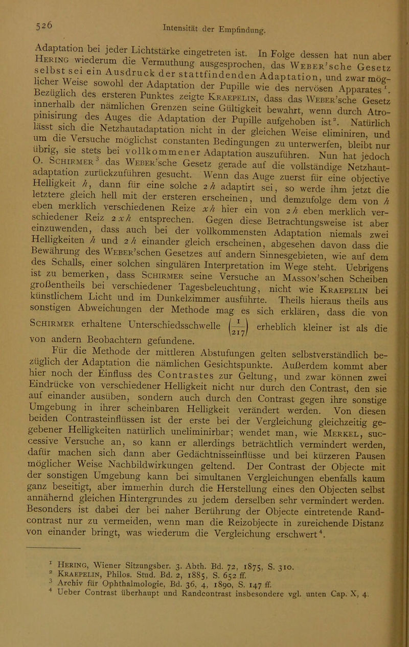 Adaptation bei jeder Lichtstärke eingetreten ist. In Folge dessen hat nun ah« ^E1uING 'V'ederUm die Vermuthung ausgesprochen, das Weber’sehe Gesetz l i w 6111 AVfdruck der stattfindenden Adaptation, und zwar mög- BezM^h1SH S°WOh der AdaPtation der Pupille wie des nervösen Apparates^ ezugheh des ersteren Punktes zeigte Kraepelin, dass das WEBER’sche Gesetz innerhalb der nämlichen Grenzen seine Gültigkeit bewalrrt, wenn durch Atro- SZTS ieSÄCS t i6 Adaptationv der PuPille aufgehoben ist1 2 3. Natürlich ,m ö Netzhautadaptation nicht in der gleichen Weise eliminiren, und um die Versuche moghehst constanten Bedingungen zu unterwerfen, bleibt nur ubn sie stets bei vollkommener Adaptation auszuführen. Nun hat jedoch O Schirmer- das WEBER’sche Gesetz gerade auf die vollständige Netzhaut- adaptatmn zuruckzufuhren gesucht. Wenn das Auge zuerst für eine objective Helligkeit h dann für eine solche 2h adaptirt sei, so werde ihm jetzt die letztere gleich hell mit der ersteren erscheinen, und demzufolge dem von h eben merklich verschiedenen Reize xh hier ein von 2 h eben merklich ver- schiedener Reiz 2 xh entsprechen. Gegen diese Betrachtungsweise ist aber einzuwenden, dass auch bei der vollkommensten Adaptation niemals zwei elligkeiten h und 2/1 einander gleich erscheinen, abgesehen davon dass die ,eWährung des W EBER’schen Gesetzes auf andern Sinnesgebieten, wie auf dem cles bchalis, einer solchen singulären Interpretation im Wege steht. Uebrigens ist zu bemerken, dass Schirmer seine Versuche an MASSON’schen Scheiben groBentheüs bei verschiedener Tagesbeleuchtung, nicht wie Kraepelin bei künstlichem Licht und im Dunkelzimmer ausführte. Theils hieraus theils aus sonstigen Abweichungen der Methode mag es sich erklären, dass die von Schirmer erhaltene Unterschiedsschwelle erheblich kleiner ist als die von andern Beobachtern gefundene. . die Methode der mittleren Abstufungen gelten selbstverständlich be- züglich der Adaptation die nämlichen Gesichtspunkte. Außerdem kommt aber hier noch der Einfluss des Contrastes zur Geltung, und zwar können zwei Eindrücke von verschiedener Helligkeit nicht nur durch den Contrast, den sie auf einander ausüben, sondern auch durch den Contrast gegen ihre sonstige Umgebung in ihrer scheinbaren Helligkeit verändert werden. Von diesen beiden Contrasteinflüssen ist der erste bei der Vergleichung gleichzeitig ge- gebener Helligkeiten natürlich uneliminirbar; wendet man, wie Merkel, suc- cessive Versuche an, so kann er allerdings beträchtlich vermindert werden, dafür machen sich dann aber Gedächtnisseinflüsse und bei kürzeren Pausen möglicher Weise Nachbildwirkungen geltend. Der Contrast der Objecte mit der sonstigen Umgebung kann bei simultanen Vergleichungen ebenfalls kaum ganz beseitigt, aber immerhin durch die Herstellung eines den Objecten selbst annähernd gleichen Hintergrundes zu jedem derselben sehr vermindert werden. Besonders ist dabei der bei naher Berührung der Objecte eintretende Rand- contrast nur zu vermeiden, wenn man die Reizobjecte in zureichende Distanz von einander bringt, was wiederum die Vergleichung erschwert4. 1 Hering, Wiener Sitzungsber. 3. Abth. Bd. 72, 1875. S. 310. 2 Kraepelin, Philos. Stud. Bd. 2, 1885, S. 652 ff. 3 Archiv für Ophthalmologie, Bd. 36, 4, 1890, S. 147 ff. * lieber Contrast überhaupt und Randcontrast insbesondere vgl. unten Cap. X, 4.