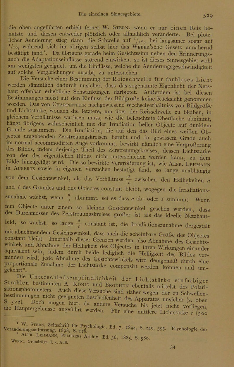 die oben angeführten erhielt ferner W. Stern, wenn er nur einen Reiz be- nutzte und diesen entweder plötzlich oder allmählich veränderte. Bei plötz- licher Aenderung stieg dann die Schwelle auf 73°, bei langsamer sogar auf 7*0, während sich im übrigen selbst hier das WEBER’sche Gesetz annähernd bestätigt fand1. Da übrigens gerade beim Gesichtssinn neben den Erinnerungs- auch die Adaptationseinflüsse störend einwirken, so ist dieses Sinnesgebiet wohl am wenigsten geeignet, um die Einflüsse, welche die Aenderungsgeschwindigkeit auf solche Vergleichungen ausübt, zu untersuchen. Die Versuche einer Bestimmung der Reizschwelle für farbloses Licht werden sämmtlich dadurch unsicher, dass das sogenannte Eigenlicht der Netz- haut offenbar erhebliche Schwankungen darbietet. Außerdem ist bei diesen Bestimmungen meist auf den Einfluss der Bildgröße keine Rücksicht genommen worden. Das von Charpentier nachgewiesene Wechselverhältniss von Bildgröße und Lichtstärke, wonach die letztere, um über der Reizschwelle zu bleiben, in gleichem Verhältnisse wachsen muss, wie die beleuchtete Oberfläche abnimmt, hängt übrigens wahrscheinlich mit der Irradiation heller Objecte auf dunklem Grunde zusammen. Die Irradiation, die auf den das Bild eines weißen Ob- jectes umgebenden Zerstreuungskreisen beruht und in gewissem Grade auch im normal accommodirten Auge vorkommt, bewirkt nämlich eine Vergrößerung des Bildes, indem derjenige Theil des Zerstreuungskreises, dessen Lichtstärke von der des eigentlichen Bildes nicht unterschieden werden kann, zu dem Bilde hinzugefügt wird. Die so bewirkte Vergrößerung ist, wie Alfr. Lehmann in Auberts sowie in eigenen Versuchen bestätigt fand, so lange unabhängig von dem Gesichtswinkel, als das Verhältniss ~ zwischen den Helligkeiten a und z des Grundes und des Objectes constant bleibt, wogegen die Irradiations- zunahme wächst, wenn ~ abnimmt, sei es dass a ab- oder i zunimmt. Wenn nun Objecte unter einem so kleinen Gesichtswinkel gesehen werden dass der Durchmesser des Zerstreuungskreises größer ist als das ideelle Netzhaut- büd, so wächst, so lange ~ constant ist, die Irradiationszunahme dergestalt mit abnehmendem Gesichtswinkel, dass auch die scheinbare Größe des Objectes constant bleibt. Innerhalb dieser Grenzen werden also Abnahme des Gesichts- winkels und Abnahme der Helligkeit des Objectes in ihren Wirkungen einander äquivalent sein, indem durch beide lediglich die Helligkeit des Bildes ver- mindert wird; jede Abnahme des Gesichtswinkels wird demgemäß durch eine gekehrt2! nahme d6r Lichtstärke compensirt werden können und um- Die Unterschiedsempfindlichkeit der Lichtstärke einfarbiger Strahlen bestimmten A. König und Brodhun ebenfalls mittelst des Polari- sationsphotometers. Auch diese Versuche sind daher wegen der zu Schwefle - beS .mmuHgen n'ch, geebneten Beschaffenheit des Apparates unsicher (s oben S; Sa2). Doch mögen hier, da andere Versuche bis jetzt nicht vorliegen dte Hauptergebn.sse angeführt »erden. Für eine mittlere LichtstärkeTjjoo v .. * W- Ste*n> Zeitschrift für Psychologie, Bd Veranderungsauffassung. 1898, S. 178. Alfr. Lehmann, Pflügers Archiv, Bd. 31 Wundt, Grundzüge. I. 5. Au(l. > i894, S. 249, 395. 1885, S. 580. Psychologie der 34
