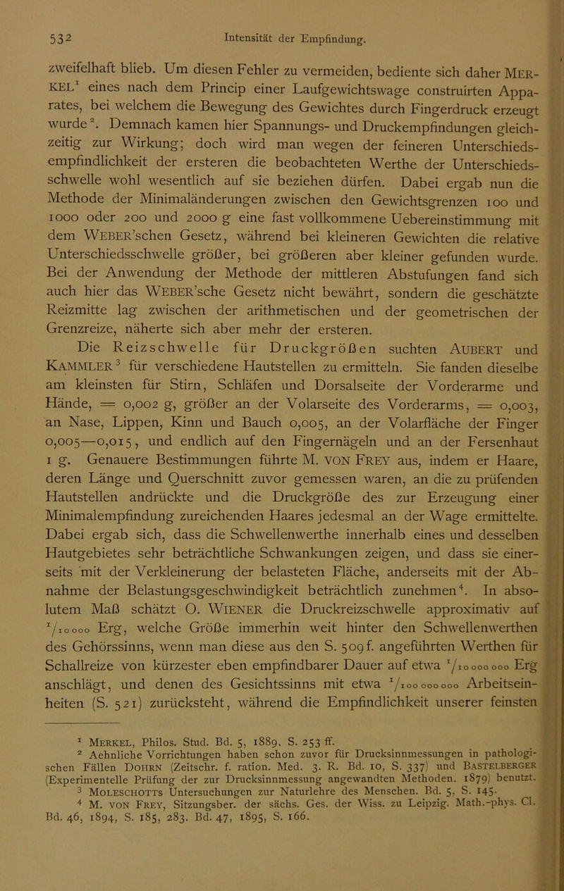 zweifelhaft blieb. Um diesen Fehler zu vermeiden, bediente sich daher Mer- kel eines nach dem Princip einer Laufgewichtswage construirten Appa- rates, bei welchem die Bewegung des Gewichtes durch Fingerdruck erzeugt wurde . Demnach kamen hier Spannungs- und Druckempfindungen gleich- zeitig zur Wirkung; doch wird man wegen der feineren Unterschieds- empfindlichkeit der ersteren die beobachteten Werthe der Unterschieds- schwelle wohl wesentlich auf sie beziehen dürfen. Dabei ergab nun die Methode der Minimaländerungen zwischen den Gewichtsgrenzen ioo und iooo oder 200 und 2000 g eine fast vollkommene Uebereinstimmung mit dem WEBER’schen Gesetz, während bei kleineren Gewichten die relative Unterschiedsschwelle größer, bei größeren aber kleiner gefunden wurde. Bei der Anwendung der Methode der mittleren Abstufungen fand sich auch hier das WEBER’sche Gesetz nicht bewährt, sondern die geschätzte Reizmitte lag zwischen der arithmetischen und der geometrischen der Grenzreize, näherte sich aber mehr der ersteren. Die Reizschwelle für Druckgrößen suchten Aubert und Kammler 3 für verschiedene Hautstellen zu ermitteln. Sie fanden dieselbe am kleinsten für Stirn, Schläfen und Dorsalseite der Vorderarme und Hände, — 0,002 g, größer an der Volarseite des Vorderarms, = 0,003, an Nase, Lippen, Kinn und Bauch 0,005, an der Volarfläche der Finger 0,005—0,015, und endlich auf den Fingernägeln und an der Fersenhaut x g. Genauere Bestimmungen führte M. VON Frey aus, indem er Haare, deren Länge und Querschnitt zuvor gemessen waren, an die zu prüfenden Hautstellen andrückte und die Druckgröße des zur Erzeugung einer Minimalempfindung zureichenden Haares jedesmal an der Wage ermittelte. Dabei ergab sich, dass die Schwellenwerthe innerhalb eines und desselben Hautgebietes sehr beträchtliche Schwankungen zeigen, und dass sie einer- seits mit der Verkleinerung der belasteten Fläche, anderseits mit der Ab- nahme der Belastungsgeschwindigkeit beträchtlich zunehmen4. In abso- lutem Maß schätzt O. WIENER die Druckreizschwelle approximativ auf ’/ioooo Erg, welche Größe immerhin weit hinter den Schwellenwerthen des Gehörssinns, wenn man diese aus den S. 5ogf. angeführten Werthen für Schallreize von kürzester eben empfindbarer Dauer auf etwa t/i o 000 000 Erg anschlägt, und denen des Gesichtssinns mit etwa 1 2 3 4 / IOO 000 000 Arbeitsein- heiten (S. 521) zurücksteht, während die Empfindlichkeit unserer feinsten 1 Merkel, Philos. Stud. Bd. 5, 1889. S. 253 ff. 2 Aehnliche Vorrichtungen haben schon zuvor fiir Drucksinnmessungen in pathologi- schen Fällen Doiirn (Zeitschr. f. ration. Med. 3. R. Bd. io, S. 337) und Bastei.berger (Experimentelle Prüfung der zur Drucksinnmessung angewandten Methoden. 1879) benutzt. 3 Moleschotts Untersuchungen zur Naturlehre des Menschen. Bd. Sr S. 145- 4 M. von Frey, Sitzungsber. der sächs. Ges. der Wiss. zu Leipzig. Math.-phys. CI. Bd. 46, 1894, S. 185, 283. Bd. 47, 1895, S. 166.