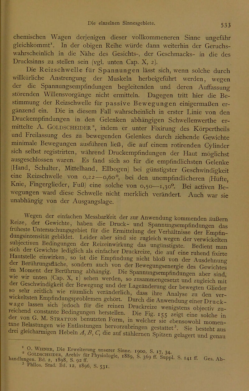 chemischen Wagen derjenigen dieser vollkommeneren Sinne ungefähr gleichkommt1. In der obigen Reihe würde dann weiterhin der Geruchs- wahrscheinlich in die Nähe des Gesichts-, der Geschmacks- in die des Drucksinns zu stellen sein (vgl. unten Cap. X, 2). Die Reizschwelle für Spannungen lässt sich, wenn solche durch willkürliche Anstrengung der Muskeln herbeigeführt werden, wegen der die Spannungsempfindungen begleitenden und deren Auffassung störenden Willensvorgänge nicht ermitteln. Dagegen tritt hier die Be- stimmung der Reizschwelle für passive Bewegungen einigermaßen er- gänzend ein. Die in diesem Fall wahrscheinlich in erster Linie von den Druckempfindungen in den Gelenken abhängigen Schwellenwerthe er- mittelte A. Goldscheider2, indem er unter Fixirung des Körpertheils und Freilassung des zu bewegenden Gelenkes durch ziehende Gewichte minimale Bewegungen ausführen ließ, die auf einem rotirenden Cylinder sich selbst registrirten, während Druckempfindungen der Haut möglichst ausgeschlossen waren. Es fand sich so für die empfindlichsten Gelenke (Hand, Schultei, Mittelhand, Ellbogen) bei günstigster Geschwindigkeit eine Reizschwelle von 0,22—o,6o°, bei den unempfindlicheren (Hüfte, Knie, Fingerglieder, Fuß) eine solche von 0,50—1,30°. Bei activen Be- wegungen ward diese Schwelle nicht merklich verändert. Auch war sie unabhängig von der Ausgangslage. „ . We?en der einfachen Messbarkeit der zur Anwendung kommenden äußern 1 O. Wiener, Die Erweiterung unserer Sinne. 1900, S 17 u 1889, S. 369 ff. Supp