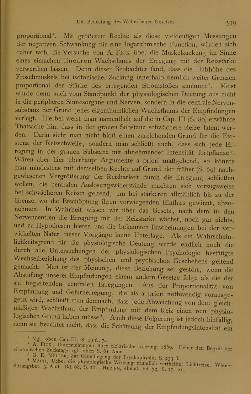 proportional1. Mit größerem Rechte als diese vieldeutigen Messungen der negativen Schwankung für eine logarithmische Function, würden sich daher wohl die Versuche von A. FiCK über die Muskelzuckung im Sinne eines einfachen linearen Wachsthums der Erregung mit der Reizstärke verwerthen lassen. Denn dieser Beobachter fand, dass die Flubhöhe des Froschmuskels bei isotonischer Zuckung innerhalb ziemlich weiter Grenzen proportional der Stärke des erregenden Stromstoßes zunimmt2. Meist wurde denn auch vom Standpunkt der physiologischen Deutung aus nicht in die peripheren Sinnesorgane und Nerven, sondern in die centrale Nerven- substanz der Grund jenes eigenthümlichen Wachsthums der Empfindungen verlegt. Hierbei weist man namentlich auf die in Cap. III (S. 80) erwähnte Thatsache hin, dass in der grauen Substanz schwächere Reize latent wer- den. Darin sieht man nicht bloß einen zureichenden Grund für die Exi- stenz der Reizschwelle, sondern man schließt auch, dass sich jede Er- regung in der grauen Substanz mit abnehmender Intensität fortpflanze3. Wären aber hier überhaupt Argumente a priori maßgebend, so könnte man mindestens mit demselben Rechte auf Grund der früher (S. 69) nach- gewiesenen Vergrößerung der Reizbarkeit durch die Erregung schließen wollen, die centralen Auslösungswiderstände machten sich vorzugsweise bei schwächeren Reizen geltend, um bei stärkeren allmählich bis zu der Grenze, wo die Erschöpfung ihren vorwiegenden Einfluss gewinnt, abzu- nehmen. In Wahrheit wissen wir über das Gesetz, nach dem in den Nervencentren die Erregung mit der Reizstärke wächst, noch gar nichts, und zu Hypothesen bieten uns die bekannten Erscheinungen bei der ver- wickelten Natur dieser Vorgänge keine Unterlage. Als ein Wahrschein- lichkeitsgiund für die physiologische Deutung' wurde endlich noch die durch alle Untersuchungen der physiologischen Psychologie bestätigte Wechselbeziehung des physischen und psychischen Geschehens geltend gemacht. Man ist der Meinung, diese Beziehung sei gestört, wenn die Abstufung unserer Empfindungen einem andern Gesetze folge als die der sie begleitenden centralen Erregungen. Aus der Proportionalität von Empfindung und Gehirnerregung, die als a priori nothwendig vorausge- getzt wird, schließt man demnach, dass jede Abweichung von dem gleich- mäßigen Wachsthum der Empfindung mit dem Reiz einen rein physio- logischen Grund haben müsse4. Auch diese Folgerung ist jedoch hinfällig denn sie beachtet nicht, dass die Schätzung der Empfindungsintensität efn 1 Vgl. oben Cap. III, S. 49 f., 74. 2_A. Fick, Untersuchungen über elektrische Reizur »isotonischen Zuckung« vgl. oben S. 61 Anm. 4 E‘ Mt^LLER> Znr Grundlegung der Psychophysil Mach, Ueber die physiologische Wirkung räumli« Sitzungsber. 3. Abth. Bd. 68, S, n. Hering, ebend. Bd. - 1869. Ueber den Begriff dei S. 233 ff. vertheilter Lichtreize. Wiener S. 17, 21.