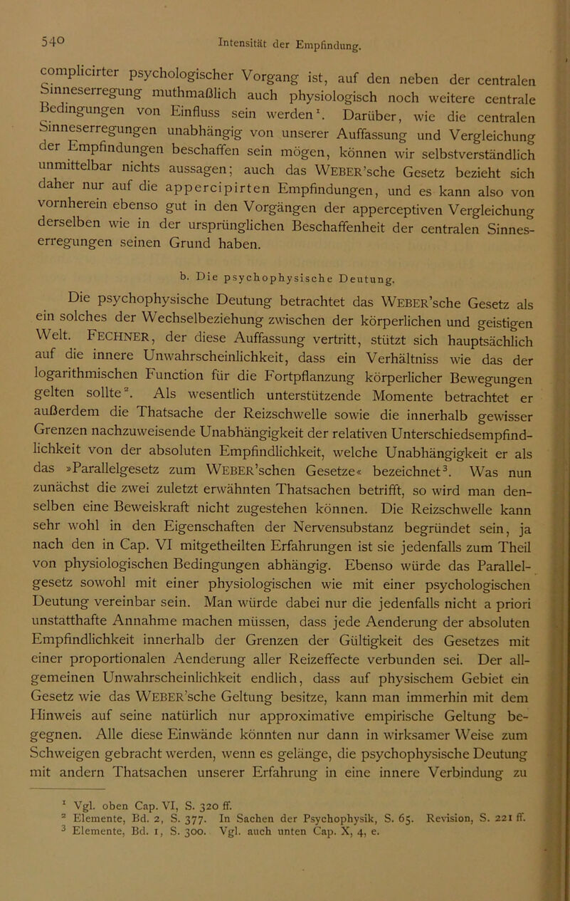 complicirter psychologischer Vorgang ist, auf den neben der centralen inneserregung muthmaßlich auch physiologisch noch weitere centrale e lngu«g'en von Einfluss sein werden1. Darüber, wie die centralen binneserregungen unabhängig von unserer Auffassung und Vergleichung er Empfindungen beschaffen sein mögen, können wir selbstverständlich unmittelbar nichts aussagen; auch das WEBER’sche Gesetz bezieht sich daher nur auf die appercipirten Empfindungen, und es kann also von vornherein ebenso gut in den Vorgängen der apperceptiven Vergleichung derselben wie in der ursprünglichen Beschaffenheit der centralen Sinnes- erregungen seinen Grund haben. b. Die psychophysische Deutung. Die psychophysische Deutung betrachtet das WEBER’sche Gesetz als ein solches der Wechselbeziehung zwischen der körperlichen und geistigen Welt. FECHNER, der diese Auffassung vertritt, stützt sich hauptsächlich auf die innere Unwahrscheinlichkeit, dass ein Verhältnis wie das der logarithmischen Function für die Fortpflanzung körperlicher Bewegungen gelten sollte2. Als wesentlich unterstützende Momente betrachtet er außerdem die Thatsache der Reizschwelle sowie die innerhalb gewisser Grenzen nachzuweisende Unabhängigkeit der relativen Unterschiedsempfind- lichkeit von der absoluten Empfindlichkeit, welche Unabhängigkeit er als das »Parallelgesetz zum WEBER’schen Gesetze« bezeichnet3. Was nun zunächst die zwei zuletzt erwähnten Thatsachen betrifft, so wird man den- selben eine Beweiskraft nicht zugestehen können. Die Reizschwelle kann sehr wohl in den Eigenschaften der Nervensubstanz begründet sein, ja nach den in Cap. VI mitgetheilten Erfahrungen ist sie jedenfalls zum Theil von physiologischen Bedingungen abhängig. Ebenso würde das Parallel- gesetz sowohl mit einer physiologischen wie mit einer psychologischen Deutung vereinbar sein. Man würde dabei nur die jedenfalls nicht a priori unstatthafte Annahme machen müssen, dass jede Aenderung der absoluten Empfindlichkeit innerhalb der Grenzen der Gültigkeit des Gesetzes mit einer proportionalen Aenderung aller Reizeffecte verbunden sei. Der all- gemeinen Unwahrscheinlichkeit endlich, dass auf physischem Gebiet ein Gesetz wie das WEBER’sche Geltung besitze, kann man immerhin mit dem Hinweis auf seine natürlich nur approximative empirische Geltung be- gegnen. Alle diese Einwände könnten nur dann in wirksamer Weise zum Schweigen gebracht werden, wenn es gelänge, die psychophysische Deutung mit andern Thatsachen unserer Erfahrung in eine innere Verbindung zu 1 Vgl. oben Cap. VI, S. 320 ff. 2 Elemente, Bd. 2, S. 377. In Sachen der Psychophysik, S. 65. Revision, S. 221 ff. 3 Elemente, Bd. 1, S. 300. Vgl. auch unten Cap. X, 4, e.
