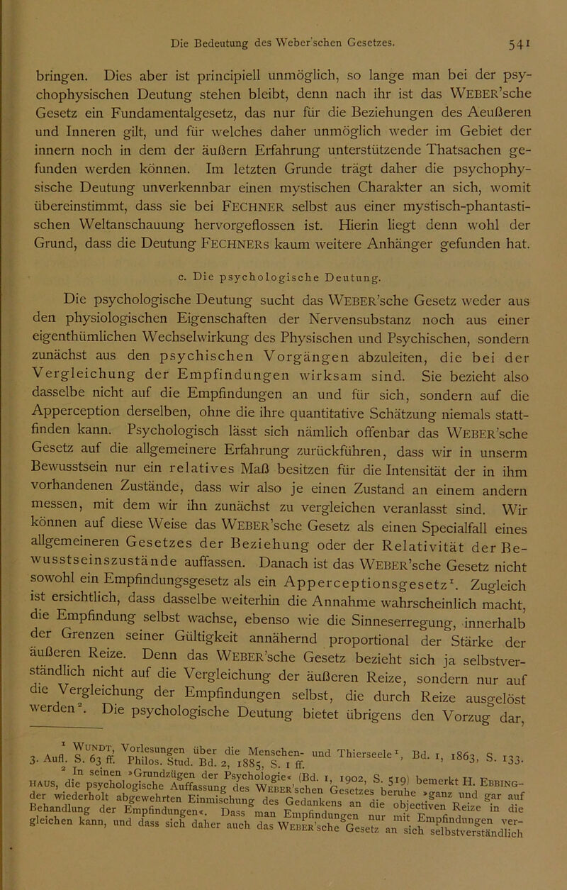 bringen. Dies aber ist principiell unmöglich, so lange man bei der psy- chophysischen Deutung stehen bleibt, denn nach ihr ist das WEBER’sche Gesetz ein Fundamentalgesetz, das nur für die Beziehungen des Aeußeren und Inneren gilt, und für welches daher unmöglich weder im Gebiet der innern noch in dem der äußern Erfahrung unterstützende Thatsachen ge- funden werden können. Im letzten Grunde trägt daher die psychophy- sische Deutung unverkennbar einen mystischen Charakter an sich, womit übereinstimmt, dass sie bei Fechner selbst aus einer mystisch-phantasti- schen Weltanschauung hervorgeflossen ist. Hierin liegt denn wohl der Grund, dass die Deutung Fechners kaum weitere Anhänger gefunden hat. c. Die psychologische Deutung. Die psychologische Deutung sucht das WEBER’sche Gesetz weder aus den physiologischen Eigenschaften der Nervensubstanz noch aus einer eigenthümlichen Wechselwirkung des Physischen und Psychischen, sondern zunächst aus den psychischen Vorgängen abzuleiten, die bei der Vergleichung der Empfindungen wirksam sind. Sie bezieht also dasselbe nicht auf die Empfindungen an und für sich, sondern auf die Apperception derselben, ohne die ihre quantitative Schätzung niemals statt- finden kann. Psychologisch lässt sich nämlich offenbar das WEBER’sche Gesetz auf die allgemeinere Erfahrung zurückführen, dass wir in unserm Bewusstsein nur ein relatives Maß besitzen für die Intensität der in ihm vorhandenen Zustände, dass wir also je einen Zustand an einem andern messen, mit dem wir ihn zunächst zu vergleichen veranlasst sind. Wir können auf diese Weise das WEBER’sche Gesetz als einen Specialfall eines allgemeineren Gesetzes der Beziehung oder der Relativität der Be- wusstseinszustände auffassen. Danach ist das WEBER’sche Gesetz nicht sowohl ein Empfindungsgesetz als ein Apperceptionsgesetz1. Zugleich ist ersichtlich, dass dasselbe weiterhin die Annahme wahrscheinlich macht, die Empfindung selbst wachse, ebenso wie die Sinneserregung, innerhalb der Grenzen seiner Gültigkeit annähernd proportional der Stärke der äußeren Reize. Denn das WEBER’sche Gesetz bezieht sich ja selbstver- ständlich nicht auf die Vergleichung der äußeren Reize, sondern nur auf die Vergleichung der Empfindungen selbst, die durch Reize ausoelöst werden2. Die psychologische Deutung bietet übrigens den Vorzug dar Bd. 1, 1863, S. 133. 3. au». Tgk AssTf.“- nd ThiersIe - - Emp“d°3 * S  die “ef gleichen kann, „nd dass sich daher auch das
