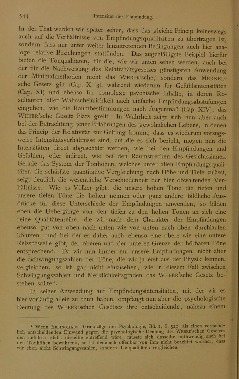 In dei That werden wir später sehen, dass das gleiche Princip keineswegs auch auf die Verhältnisse von Empfindungsqualitäten zu übertragen ist, sondern dass nur unter weiter hinzutretenden Bedingungen auch hier ana- loge lelative Beziehungen stattfinden. Das augenfälligste Beispiel hierfür bieten die Tonqualitäten, für die, wie wir unten sehen werden, auch bei dei fiii die Nachweisung des Relativitätsgesetzes günstigsten Anwendung der Minimalmethoden nicht das WEBER’sche, sondern das MERKEL- sche Gesetz gilt (Cap. X, 3), während wiederum für Gefühlsintensitäten (Cap. XI) und ebenso für complexe psychische Inhalte, in deren Re- sultanten aller W ahrscheinlichkeit nach einfache Empfindungsabstufungen eingehen, wie die Raumbestimmungen nach Augenmaß (Cap. XIV), das WEBER’sche Gesetz Platz greift. In Wahrheit zeigt sich nun aber auch bei der Betrachtung jener Erfahrungen des gewöhnlichen Lebens, in denen das Princip der Relativität zur Geltung kommt, dass es wiederum vorzugs- weise Intensitätsverhältnisse sind, auf die es sich bezieht, mögen nun die Intensitäten direct abgeschätzt werden, wie bei den Empfindungen und Gefühlen, oder indirect, wie bei den Raumstrecken des Gesichtssinnes. Gerade das System der Tonhöhen, welches unter allen Empfindungsquali- täten die schärfste quantitative Vergleichung nach Höhe und Tiefe zulässt, zeigt deutlich die wesentliche Verschiedenheit der hier obwaltenden Ver- hältnisse. Wie es Völker gibt, die unsere hohen Töne die tiefen und unsere tiefen Töne die hohen nennen oder ganz andere bildliche Aus- drücke für diese Unterschiede der Empfindungen anwenden, so bilden eben die Uebergänge von den tiefen zu den hohen Tönen an sich eine reine Qualitätenreihe, die wir nach dem Charakter der Empfindungen ebenso gut von oben nach unten wie von unten nach oben durchlaufen könnten, und bei der es daher auch ebenso eine obere wie eine untere Reizschwelle gibt, der oberen und der unteren Grenze der hörbaren Töne entsprechend. Da wir nun immer nur unsere Empfindungen, nicht aber die Schwingungszahlen der Töne, die wir ja erst aus der Physik kennen, vergleichen, so ist gar nicht einzusehen, wie in diesem Fall zwischen Schwingungszahlen und Merklichkeitsgraden das WEBER’sche Gesetz be- stehen sollte1. In seiner Anwendung auf Empfindungsintensitäten, mit der wir es hier vorläufig allein zu thun haben, empfängt nun aber die psychologische Deutung des WEBER'sehen Gesetzes ihre entscheidende, nahezu einem 1 Wenn Ebbinghaus (Grundzüge der Psychologie, Bd. 1, S. 520) als einen vermeint- lich entscheidenden Einwand gegen die psychologische Deutung des W'EBER’schen Gesetzes den anführt: >falls dieselbe zutreffend wäre, müsste sich dasselbe nothwendig auch bei den Tonhöhen bewähren«, so ist demnach offenbar von ihm nicht beachtet worden, dass wir eben nicht Schwingungszahlen, sondern Tonqualitäten vergleichen.