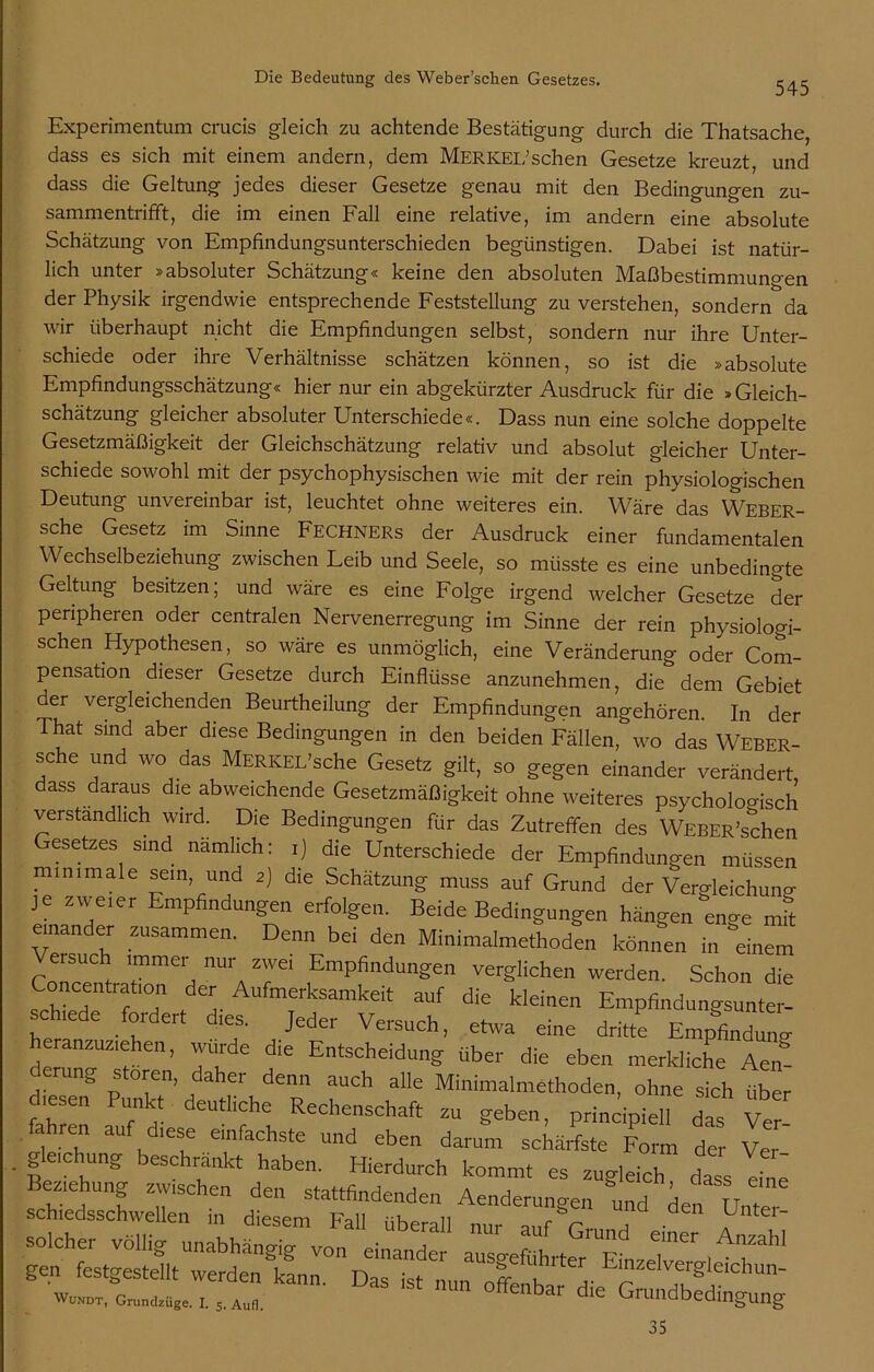 545 Experimentum crucis gleich zu achtende Bestätigung durch die Thatsache, dass es sich mit einem andern, dem Merkel’sehen Gesetze kreuzt, und dass die Geltung jedes dieser Gesetze genau mit den Bedingungen zu- sammentrifft, die im einen Fall eine relative, im andern eine absolute Schätzung von Empfindungsunterschieden begünstigen. Dabei ist natür- lich unter »absoluter Schätzung« keine den absoluten Maßbestimmuno-en der Physik irgendwie entsprechende Feststellung zu verstehen, sondern da wir überhaupt nicht die Empfindungen selbst, sondern nur ihre Unter- schiede oder ihre Verhältnisse schätzen können, so ist die »absolute Empfindungsschätzung« hier nur ein abgekürzter Ausdruck für die »Gleich- schätzung gleicher absoluter Unterschiede«. Dass nun eine solche doppelte Gesetzmäßigkeit der Gleichschätzung relativ und absolut gleicher Unter- schiede sowohl mit der psychophysischen wie mit der rein physiologischen Deutung unvereinbar ist, leuchtet ohne weiteres ein. Wäre das Weber- sche Gesetz im Sinne Fechners der Ausdruck einer fundamentalen Wechselbeziehung zwischen Leib und Seele, so müsste es eine unbedingte Geltung besitzen; und wäre es eine Folge irgend welcher Gesetze der peripheren oder centralen Nervenerregung im Sinne der rein physiologi- schen Hypothesen, so wäre es unmöglich, eine Veränderung oder Com- pensation dieser Gesetze durch Einflüsse anzunehmen, die dem Gebiet der vergleichenden Beurtheilung der Empfindungen angehören. In der That sind aber diese Bedingungen in den beiden Fällen, wo das Weber- sche und wo das Merkel’sehe Gesetz gilt, so gegen einander verändert, dass daraus die abweichende Gesetzmäßigkeit ohne weiteres psychologisch verständlich wird. Die Bedingungen für das Zutreffen des WEBER’schen Gesetzes sind nämlich: i) die Unterschiede der Empfindungen müssen minimale sein, und 2) die Schätzung muss auf Grund der Vergleichuno- je zweier Empfindungen erfolgen. Beide Bedingungen hängen enge Jt einander zusammen. Denn bei den Minimalmethoden können in einem Veisuch immer nur zwei Empfindungen verglichen werden. Schon die schuT ? T ! Z- mTerkSamkeit auf die kleinen Empfindungsunter, schiede fordert dies. Jeder Versuch, etwa eine dritte Empfindung dfanzuziehen, wurde die Entscheidung über die eben merkliche Aen- ung stören, daher denn auch alle Minimalmethoden, ohne sich über diesen Punkt deutliche Rechenschaft zu geben, prinzipiell das Ve fahren auf diese einfachste und eben darum schärfste Form de Vei . gleichung beschränkt haben. Hierdurch kommt es zugleich da s eine Beziehung zwischen den stattfindenden Aenderungen und den schiedsschwellen in diesem Fall ,rb_ aen Untei~ Wundt, Grundzüge. i. s. Aufl. offenbar die Grundbedingung 35