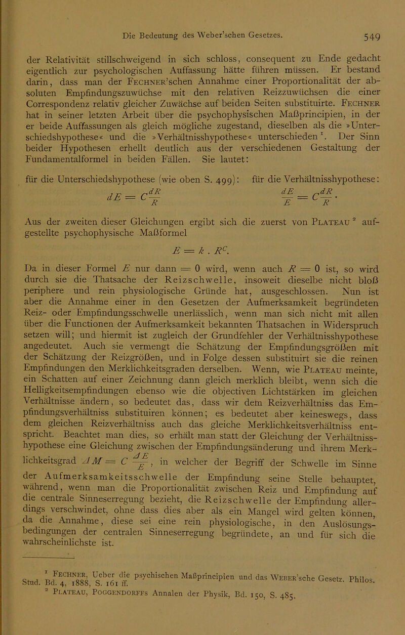 der Relativität stillschweigend in sich schloss, consequent zu Ende gedacht eigentlich zur psychologischen Auffassung hätte führen müssen. Er bestand darin, dass man der Fechner’sehen Annahme einer Proportionalität der ab- soluten Empfmdungszuwüchse mit den relativen Reizzuwiichsen die einer Correspondenz relativ gleicher Zuwächse auf beiden Seiten substituirte. Fechner hat in seiner letzten Arbeit über die psychophysischen Maßprincipien, in der er beide Auffassungen als gleich mögliche zugestand, dieselben als die »Unter- schiedshypothese« und die »Verhältnisshypothese« unterschieden 1. Der Sinn beider Hypothesen erhellt deutlich aus der verschiedenen Gestaltung der Fundamentalformel in beiden Fällen. Sie lautet: für die Unterschiedshypothese (wie oben S. 499): dE = C dR_ ~R für die Verhältnisshypothese: dE „dR :e=cit Aus der zweiten dieser Gleichungen ergibt sich die zuerst von Plateau 2 auf- gestellte psychophysische Maßformel E = k . Rc. Da in dieser Formel E nur dann = 0 wird, wenn auch R — 0 ist, so wird durch sie die Thatsache der Reizschwelle, insoweit dieselbe nicht bloß periphere und rein physiologische Gründe hat, ausgeschlossen. Nun ist aber die Annahme einer in den Gesetzen der Aufmerksamkeit begründeten Reiz- oder Empfindungsschwelle unerlässlich, wenn man sich nicht mit allen über die Functionen der Aufmerksamkeit bekannten Thatsachen in Widerspruch setzen will; und hiermit ist zugleich der Grundfehler der Verhältnisshypothese angedeutet. Auch sie vermengt die Schätzung der Empfindungsgrößen mit der Schätzung der Reizgrößen, und in Folge dessen substituirt sie die reinen Empfindungen den Merklichkeitsgraden derselben. Wenn, wie Plateau meinte, ein Schatten auf einer Zeichnung dann gleich merklich bleibt, wenn sich die Helligkeitsempfindungen ebenso wie die objectiven Lichtstärken im gleichen Verhältnisse ändern, so bedeutet das, dass wir dein Reizverhältniss das Em- pfindungsverhältniss substituiren können; es bedeutet aber keineswegs, dass dem gleichen Reizverhältniss auch das gleiche Merklichkeitsverhältniss ent- spricht. Beachtet man dies, so erhält man statt der Gleichung der Verhältniss- hypothese eine Gleichung zwischen der Empfindungsänderung und ihrem Merk- lichkeitsgrad AM = C ~, in welcher der Begriff der Schwelle im Sinne der Aufmerksamkeitsschwelle der Empfindung seine Stelle behauptet, während, wenn man die Proportionalität zwischen Reiz und Empfindung auf die centrale Sinneserregung bezieht, die Reizschwelle der Empfindung aller- dings verschwindet, ohne dass dies aber als ein Mangel wird gelten können da die Annahme, diese sei eine rein physiologische, in den Auslösungs- bedingungen der centralen Sinneserregung begründete, an und für sich die wahrscheinlichste ist. Stiul psychischen MaßprHcipien und das WEBER’sche Gesetz. Philos. 2 Plateau, Poggendorffs Annalen der Physik, Bd. 150, S. 485.