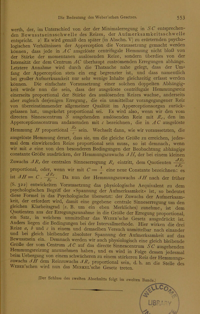 werth, der, im Unterschied von der der Minimalerregung in S C entsprechen- den Bewusstseinsschwelle des Reizes, der Aufmerksamkeitsschwelle entspricht. 2) Es wird gemäß den später (in Abschn. V) zu erörternden psycho- logischen Verhältnissen der Apperception die Voraussetzung gemacht werden können, dass jede in A C ausgelöste centrifugale Hemmung nicht bloß von der Stärke der momentanen auslösenden Reize, sondern überdies von der Intensität der dem Centrum AC überhaupt zuströmenden Erregungen abhänge. Letztere Annahme wird durch die Thatsache nahe gelegt, dass der Um- fang der Apperception stets ein eng begrenzter ist, und dass namentlich bei großer Aufmerksamkeit nur sehr wenige Inhalte gleichzeitig erfasst werden können. Die einfachste Voraussetzung einer solchen doppelten Abhängig- keit würde nun die sein, dass der ausgelöste centrifugale Hemmungsreiz einerseits proportional der Stärke des auslösenden Reizes wachse, anderseits aber zugleich derjenigen Erregung, die ein unmittelbar vorangegangener Reiz von übereinstimmender allgemeiner Qualität im Apperceptionsorgan zurück- gelassen hat, umgekehrt proportional sei. Es wird also, wenn wir den vom directen Sinnescentrum S ausgehenden auslösenden Reiz mit Rc, den im Apperceptionscentrum andauernden mit c bezeichnen, die in AC ausgelöste Rc Hemmung H proportional ~ sein. Wechselt dann, wie wir voraussetzten, die ausgelöste Hemmung derart, dass sie, um die gleiche Größe zu erreichen, jedes- mal dem ein wirkenden Reize proportional sein muss, so ist demnach, wenn wir mit a eine von den besonderen Bedingungen der Beobachtung abhängige constante Größe ausdrücken, der Hemmungszuwachs AH, der bei einem kleinen Zuwachs ARC der centralen Sinneserregung Re eintritt, dem Quotienten — Rc j aRc proportional, oder, wenn wir mit C — — eine neue Constante bezeichnen: es yf CI ist AH = C . ■ . Da nun der Hemmungszuwachs AH nach der früher (S. 322) entwickelten Voraussetzung das physiologische Aequivalent zu dem psychologischen Begriff der »Spannung der Aufmerksamkeit« ist, so bedeutet diese Formel in das Psychologische übersetzt: der Zuwachs der Aufmerksam- keit, der erfordert wird, damit eine gegebene centrale Sinneserregung um den gleichen Klarheitsgrad (z. B. um ein eben Merkliches) zunehme, ist dem Quotienten aus der Erregungszunahme in die Größe der Erregung proportional, ein Satz, in welchem unmittelbar das WEBER’sche Gesetz ausgedrückt ist! Anders hegen die Bedingungen bei der Intervallmethode. Hier wirken die drei Reize a, b und c in einem und demselben Versuch unmittelbar nach einander und bei gleich bleibender absoluter Spannung der Aufmerksamkeit auf das Bewusstsein ein. Demnach werden wir auch physiologisch eine gleich bleibende Größe der vom Centrum AC auf das directe Sinnescentrum SC ausgehenden Hemmungsreizung anzunehmen haben, und es wird in Folge dessen jedesmal beim Uebergang von einem schwächeren zu einem stärkeren Reiz der Hemmung- Zuwachs AH dem Reizzuwachs ARC proportional sein, d. h. an die Stelle des Weber’sehen wird nun das MERKEL’sche Gesetz treten. (Der Schluss des zweiten Abschnitts folgt im zweiten Bande.)
