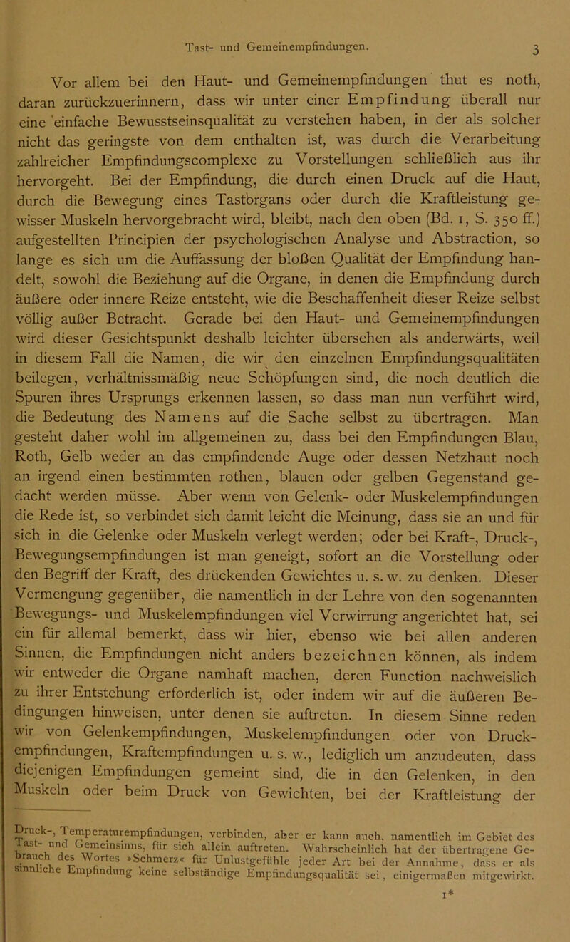 Vor allem bei den Haut- und Gemeinempfindungen thut es noth, daran zurückzuerinnern, dass wir unter einer Empfindung überall nur eine einfache Bewusstseinsqualität zu verstehen haben, in der als solcher nicht das geringste von dem enthalten ist, was durch die Verarbeitung zahlreicher Empfindungscomplexe zu Vorstellungen schließlich aus ihr hervorgeht. Bei der Empfindung, die durch einen Druck auf die Haut, durch die Bewegung eines Tast'organs oder durch die Kraftleistung ge- wisser Muskeln hervorgebracht wird, bleibt, nach den oben (Bd. i, S. 350 ff.) aufgestellten Principien der psychologischen Analyse und Abstraction, so lange es sich um die Auffassung der bloßen Qualität der Empfindung han- delt, sowohl die Beziehung auf die Organe, in denen die Empfindung durch äußere oder innere Reize entsteht, wie die Beschaffenheit dieser Reize selbst völlig außer Betracht. Gerade bei den Haut- und Gemeinempfindungen wird dieser Gesichtspunkt deshalb leichter übersehen als anderwärts, weil in diesem Fall die Namen, die wir den einzelnen Empfindungsqualitäten beilegen, verhältnissmäßig neue Schöpfungen sind, die noch deutlich die Spuren ihres Ursprungs erkennen lassen, so dass man nun verführt wird, die Bedeutung des Namens auf die Sache selbst zu übertragen. Man gesteht daher wohl im allgemeinen zu, dass bei den Empfindungen Blau, Roth, Gelb weder an das empfindende Auge oder dessen Netzhaut noch an irgend einen bestimmten rothen, blauen oder gelben Gegenstand ge- dacht werden müsse. Aber wenn von Gelenk- oder Muskelempfindungen die Rede ist, so verbindet sich damit leicht die Meinung, dass sie an und für sich in die Gelenke oder Muskeln verlegt werden; oder bei Kraft-, Druck-, Bewegungsempfindungen ist man geneigt, sofort an die Vorstellung oder den Begriff der Kraft, des drückenden Gewichtes u. s. w. zu denken. Dieser Vermengung gegenüber, die namentlich in der Lehre von den sogenannten Bewegungs- und Muskelempfindungen viel Verwirrung angerichtet hat, sei ein für allemal bemerkt, dass wir hier, ebenso wie bei allen anderen Sinnen, die Empfindungen nicht anders bezeichnen können, als indem wir entweder die Organe namhaft machen, deren Function nachweislich zu ihrer Entstehung erforderlich ist, oder indem wir auf die äußeren Be- dingungen hinweisen, unter denen sie auftreten. In diesem Sinne reden wir von Gelenkempfindungen, Muskelempfindungen oder von Druck- empfindungen, Kraftempfindungen u. s. w., lediglich um anzudeuten, dass diejenigen Empfindungen gemeint sind, die in den Gelenken, in den Muskeln oder beim Druck von Gewichten, bei der Kraftleistunsf der ■— Druck-, Temperaturempfindungen, verbinden, aber er kann auch, namentlich im Gebiet des last- und Gemeinsinns, für sich allein auftreten. Wahrscheinlich hat der übertragene Ge- .rnau,c , 1 e* ?rtfS >^c^,merz* ^r Unlustgefühle jeder Art bei der Annahme, dass er als sinnliche Empfindung keine selbständige Empfindungsqualität sei, einigermaßen mitgewirkt. I*