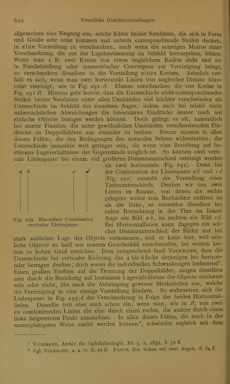 allgemeinen eine Neigung aus, solche Bilder beider Netzhäute, die sich in Form und Größe sehr nahe kommen und nahezu correspondirende Stellen decken, in eine Vorstellung zu verschmelzen, auch wenn die sonstigen Motive einer Verschmelzung, die aus der Lagebestimmung im Sehfeld hervorgehen, fehlen. Wenn man z. B. zwei Kreise von etwas ungleichem Radius zieht und sie in Parallelstellung oder symmetrischer Convergenz zur Vereinigung bringt, so verschmelzen dieselben in die Vorstellung eines Kreises. Aehnlich ver- hält es sich, wenn man zwei horizontale Linien von ungleicher Distanz bino- cular vereinigt, wie in Fig. 291 A. Ebenso verschmelzen die vier Kreise in Fig. 291 B. Hieraus geht hervor, dass die Unterschiede nicht-correspondirender Stellen beider Netzhäute unter allen Umständen viel leichter verschwinden als Unterschiede im Sehfeld des einzelnen Auges, indem auch bei relativ nicht unbeträchtlichen Abweichungen die binocularen Eindrücke immer noch auf einfache Objecte bezogen werden können. Doch gelingt es oft, namentlich bei starrer Fixation, die unter gewöhnlichen Umständen verschmelzenden Ein- drücke zu Doppelbildern aus einander zu treiben. Ferner müssen in allen diesen Fällen, die den Bedingungen des normalen Sehens widerstreiten, die Unterschiede immerhin weit geringer sein, als wenn eine Beziehung auf be- stimmte Lageverhältnisse der Gegenstände möglich ist. So können zwei verti- cale Linienpaare bei einem viel größeren Distanzunterschied vereinigt werden als zwei horizontale (Fig. 292). Denn bei ab c cf. der Combination der Linienpaare a b und c d (Fig. 292) entsteht die Vorstellung eines Tiefenunterschieds. Denken wir uns zwei Linien im Raume, von denen die rechts gelegene weiter vom Beobachter entfernt ist als die linke, so entwerfen dieselben bei naher Betrachtung in der That im linken Fig. 292. Binoculare Combination Auge ein Bild ab, im rechten ein Bild cd. verticaler Linienpaare. Bei Horizontallinien kann dagegen ein sol- cher Distanzunterschied der Bilder nur bei stark seitlicher Lage des Objects Vorkommen, und er kann hier, weil seit- liche Objecte zu bald aus unserm Gesichtsfeld verschwinden, bei weitem kei- nen so hohen Grad erreichen. Dem entsprechend fand Volkmann, dass die Unterschiede bei verticaler Richtung das 4 bis 6 fache derjenigen bei horizon- taler betragen durften; doch waren die individuellen Schwankungen bedeutend1. Einen großen Einfluss auf die Trennung der Doppelbilder, mögen dieselben nun durch die Beziehung auf bestimmte Lageverhältnisse der Objecte erschwert sein oder nicht, übt auch die Anbringung gewisser Merkzeichen aus, welche die Vereinigung in eine einzige Vorstellung hindern. So widersetzen sich die Linienpaare in Fig. 293^ der Verschmelzung in Folge der beiden Horizontal- linien. Dasselbe tritt aber auch schon ein, wenn man, wie in B, von zwei zu combinirenden Linien die eine durch einen rechts, die andere durch einen links beigesetzten Punkt auszeichnet. In allen diesen Fällen, die noch in der mannigfaltigsten Weise variirt werden können2, schwindet zugleich mit dem 1 Volkmann, Archiv für Ophthalmologie, Bä. 5, 2, 1S59, S. 32 (1.