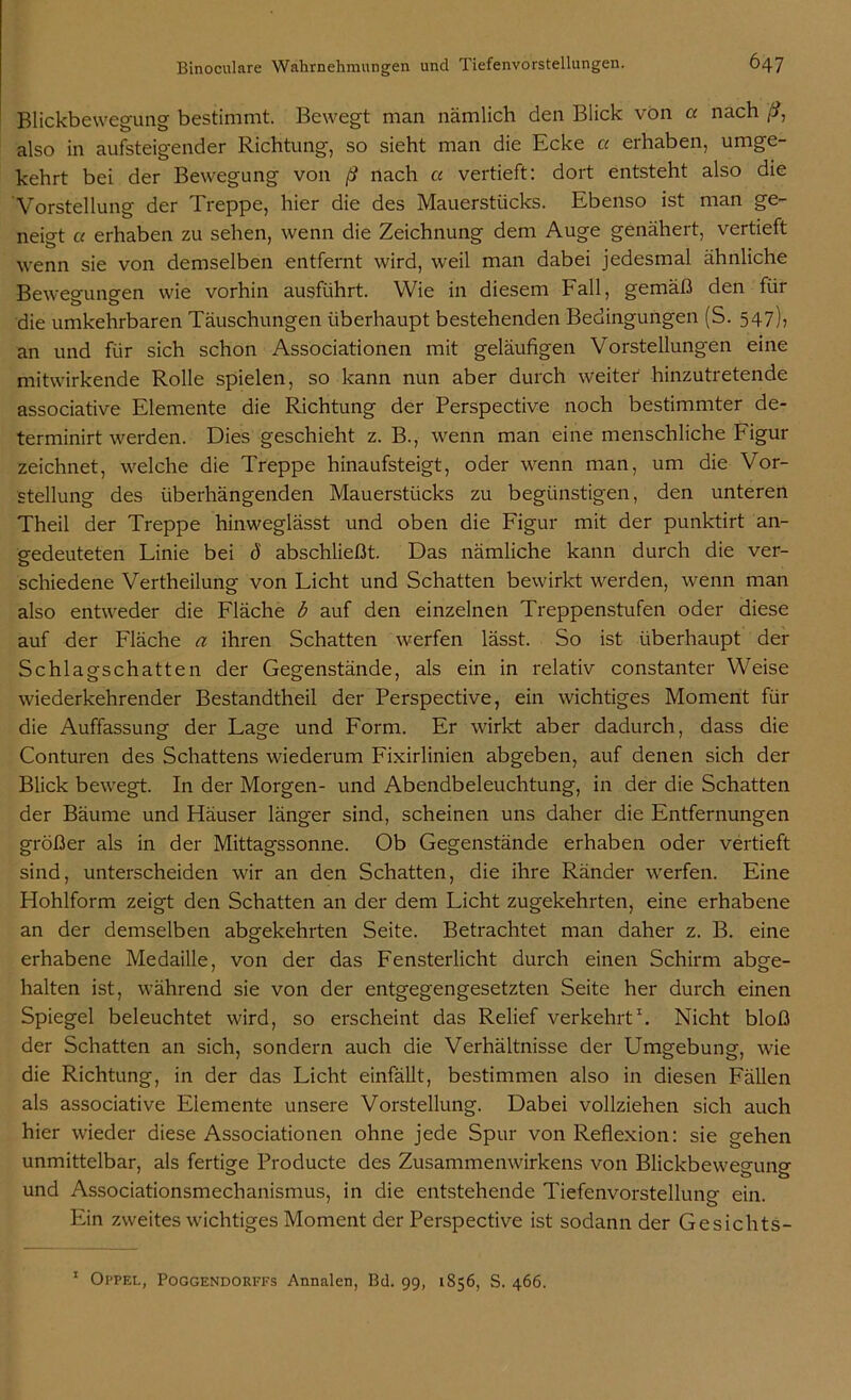 Blickbewegung bestimmt. Bewegt man nämlich den Blick von a nach ß, also in aufsteigender Richtung, so sieht man die Ecke cc erhaben, umge- kehrt bei der Bewegung von ß nach cc vertieft: dort entsteht also die Vorstellung der Treppe, hier die des Mauerstücks. Ebenso ist man ge- neigt cc erhaben zu sehen, wenn die Zeichnung dem Auge genähert, vertieft wenn sie von demselben entfernt wird, weil man dabei jedesmal ähnliche Bewegungen wie vorhin ausführt. Wie in diesem Fall, gemäß den für die umkehrbaren Täuschungen überhaupt bestehenden Bedingungen (S. 547), an und für sich schon Associationen mit geläufigen Vorstellungen eine mitwirkende Rolle spielen, so kann nun aber durch weiter hinzutretende associative Elemente die Richtung der Perspective noch bestimmter de- terminirt werden. Dies geschieht z. B., wenn man eine menschliche Figur zeichnet, welche die Treppe hinaufsteigt, oder wenn man, um die Vor- stellung des überhängenden Mauerstücks zu begünstigen, den unteren Theil der Treppe hinweglässt und oben die Figur mit der punktirt an- gedeuteten Linie bei d abschließt. Das nämliche kann durch die ver- schiedene Vertheilung von Licht und Schatten bewirkt werden, wenn man also entweder die Fläche b auf den einzelnen Treppenstufen oder diese auf der Fläche a ihren Schatten werfen lässt. So ist überhaupt der Schlagschatten der Gegenstände, als ein in relativ constanter Weise wiederkehrender Bestandtheil der Perspective, ein wichtiges Moment für die Auffassung der Lage und Form. Er wirkt aber dadurch, dass die Conturen des Schattens wiederum Fixirlinien abgeben, auf denen sich der Blick bewegt. In der Morgen- und Abendbeleuchtung, in der die Schatten der Bäume und Häuser länger sind, scheinen uns daher die Entfernungen größer als in der Mittagssonne. Ob Gegenstände erhaben oder vertieft sind, unterscheiden wir an den Schatten, die ihre Ränder werfen. Eine Hohlform zeigt den Schatten an der dem Licht zugekehrten, eine erhabene an der demselben abgekehrten Seite. Betrachtet man daher z. B. eine erhabene Medaille, von der das Fensterlicht durch einen Schirm abge- halten ist, während sie von der entgegengesetzten Seite her durch einen Spiegel beleuchtet wird, so erscheint das Relief verkehrt1. Nicht bloß der Schatten an sich, sondern auch die Verhältnisse der Umgebung, wie die Richtung, in der das Licht einfällt, bestimmen also in diesen Fällen als associative Elemente unsere Vorstellung. Dabei vollziehen sich auch hier wieder diese Associationen ohne jede Spur von Reflexion: sie gehen unmittelbar, als fertige Producte des Zusammenwirkens von Blickbewegung und Associationsmechanismus, in die entstehende Tiefenvorstellunp- ein. Ein zweites wichtiges Moment der Perspective ist sodann der Gesichts-