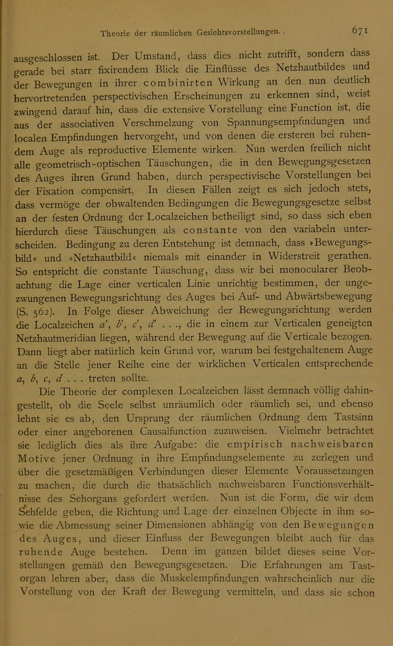 ausgeschlossen ist. Der Umstand, dass dies nicht zutrifft, sondern dass gerade bei starr fixirendem Blick die Einflüsse des Netzhautbildes und der Bewegungen in ihrer combinirten Wirkung an den nun deutlich hervortretenden perspectivischen Erscheinungen zu erkennen sind, weist zwingend darauf hin, dass die extensive Vorstellung eine Function ist, die aus der associativen Verschmelzung von Spannungsempfindungen und localen Empfindungen hervorgeht, und von denen die ersteren bei ruhen- dem Auge als reproductive Elemente wirken. Nun werden freilich nicht alle geometrisch-optischen Täuschungen, die in den Bewegungsgesetzen des Auges ihren Grund haben, durch perspectivische Vorstellungen bei der Fixation compensirt. In diesen Fällen zeigt es sich jedoch stets, dass vermöge der obwaltenden Bedingungen die Bewegungsgesetze selbst an der festen Ordnung der Localzeichen betheiligt sind, so dass sich eben hierdurch diese Täuschungen als constante von den variabeln unter- scheiden. Bedingung zu deren Entstehung ist demnach, dass »Bewegungs- bild« und »Netzhautbild« niemals mit einander in Widerstreit gerathen. So entspricht die constante Täuschung, dass wir bei monocularer Beob- achtung die Lage einer verticalen Linie unrichtig bestimmen, der unge- zwungenen Bewegungsrichtung des Auges bei Auf- und Abwärtsbewegung (S. 562). In Folge dieser Abweichung der Bewegungsrichtung werden die Localzeichen a!, b', c\ d' . . ., die in einem zur Verticalen geneigten Netzhautmeridian liegen, während der Bewegung auf die Verticale bezogen. Dann liegt aber natürlich kein Grund vor, warum bei festgehaltenem Auge an die Stelle jener Reihe eine der wirklichen Verticalen entsprechende a, b, c, d . . . treten sollte. Die Theorie der complexen Localzeichen lässt demnach völlig dahin- gestellt, ob die Seele selbst unräumlich oder räumlich sei, und ebenso lehnt sie es ab, den Ursprung der räumlichen Ordnung dem Tastsinn oder einer angeborenen Causalfunction zuzuweisen. Vielmehr betrachtet sie lediglich dies als ihre Aufgabe: die empirisch nachweisbaren Motive jener Ordnung in ihre Empfindungselemente zu zerlegen und über die gesetzmäßigen Verbindungen dieser Elemente Voraussetzungen zu machen, die durch die thatsächlich nachweisbaren Functionsverhält- nisse des Sehorgans gefordert werden. Nun ist die Form, die wir dem Sehfelde geben, die Richtung und Lage der einzelnen Objecte in ihm so- wie die Abmessung seiner Dimensionen abhängig von den Bewegungen des Auges, und dieser Einfluss der Bewegungen bleibt auch für das ruhende Auge bestehen. Denn im ganzen bildet dieses seine Vor- stellungen gemäß den Bewegungsgesetzen. Die Erfahrungen am Tast- organ lehren aber, dass die Muskelempfindungen wahrscheinlich nur die Vorstellung von der Kraft der Bewegung vermitteln, und dass sie schon