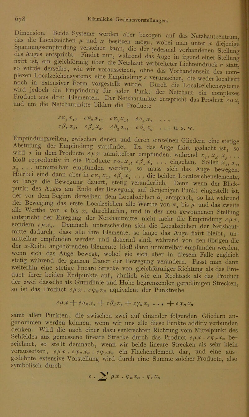 Dimension. Beide Systeme werden aber bezogen auf das Netzhautcentrum das die Localzeichen fi und * besitzen möge, wobei man unter x diejenige I Spannungsempfindung verstehen kann, die der jedesmal vorhandenen Stellung des Auges entspricht. Findet nun, während das Auge in irgend einer Stellung I fixirt ist, ein gleichförmig über die Netzhaut verbreiteter Lichteindruck r statt I so wurde derselbe, wie wir voraussetzen, ohne das Vorhandensein des com- I plexen Localzeichensystems eine Empfindung * verursachen, die weder localisirt | noch m extensiver Form vorgestellt würde. Durch die Localzeichensysteme | wird jedoch die Empfindung für jeden Punkt der Netzhaut ein complexes I lroduct aus drei Elementen. Der Netzhautmitte entspricht das Product eux und um die Netzhautmitte bilden die Producte eu 1*1, ea3xI} eu^xt . e(JiX2i eßaxai eß3x2, efiAxv • • • u. s. w. |j Empfindungsreihen, zwischen denen und deren einzelnen Gliedern eine stetige I Abstufung der Empfindung stattfindet. Da das Auge fixirt gedacht ist, so ' wird x in dem Producte eux unmittelbar empfunden, während xx, x , x ' bloß reproductiv in die Producte eazxlt eßxxx . . . eingehen. Sollen x[‘x2, \ ‘ ' *. unrQittelbar empfunden werden, so muss sich das Auge bewegen. Hierbei sind dann aber in eaIxI, eßJxI . . . die beiden Localzeichenelemente, so lange die Bewegung dauert, stetig veränderlich. Denn wenn der Blick- punkt des Auges am Ende der Bewegung auf denjenigen Punkt eingestellt ist, der vor dem Beginn derselben dem Localzeichen entsprach, so hat während der Bewegung das erste Localzeichen alle Werthe von bis u und das zweite alle Werthe von v bis xz durchlaufen, und in der neu gewonnenen Stellung entspricht der Erregung der Netzhautmitte nicht mehr die Empfindung eiix, sondern efxxx. Demnach unterscheiden sich die Localzeichen der Netzhaut- mitte dadurch, dass alle ihre Elemente, so lange das Auge fixirt bleibt, un- mittelbar empfunden werden und dauernd sind, während von den übrigen die der v-Reihe angehörenden Elemente bloß dann unmittelbar empfunden werden, wenn sich das Auge bewegt, wobei sie sich aber in diesem Falle zugleich stetig während der ganzen Dauer der Bewegung verändern. Fasst man dann weiterhin eine stetige lineare Strecke von gleichförmiger Richtung als das Pro- duct ihrer beiden Endpunkte auf, ähnlich wie ein Rechteck als das Product der zwei dasselbe als Grundlinie und Höhe begrenzenden geradlinigen Strecken, so ist das Product e [a x . ecf nxK äquivalent der Punktreihe e/.ix + eanx1 + eß„x2 + eyux3 eqnx„ samt allen Punkten, die zwischen zwei auf einander folgenden Gliedern an- genommen werden können, wenn wir uns alle diese Punkte additiv verbunden denken. Wird die nach einer dazu senkrechten Richtung vom Mittelpunkt des Sehfeldes aus gemessene lineare Strecke durch das Product e^x . c </ rxn be- zeichnet, so stellt demnach, wenn wir beide lineare Strecken als sehr klein voraussetzen, ef.tx . ecp„x„ . e<frxn ein Flächenelement dar, und eine aus- gedehnte extensive Vorstellung wird durch eine Summe solcher Producte, also symbolisch durch