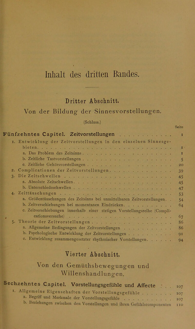 Inhalt des dritten Bandes. Dritter Abschnitt. Von der Bildung der Sinnesvorstellungen. (Schluss.) Seite Fünfzehntes Capitel. Zeitvorstellungen i 1. Entwicklung der Zeitvorstellungen in den einzelnen Sinnesge- bieten I a. Das Problem des Zeitsinns i b. Zeitliche Tastvorstellungen 5 c. Zeitliche Gehörsvorstellungen 20 2. Complicationen der Zeitvorstellungen 39 3. Die Zeitschwellen 45 a. Absolute Zeitschwellen 45 b. Unterschiedsschwellen 47 4. Zeittäuschungen 53 a. Größentäuschungen des Zeitsinns bei unmittelbaren Zeitvorstellungen. . 54 b. Zeitverschiebungen bei momentanen Eindrücken 64 c. Zeitverschiebungen innerhalb einer stetigen Vorstellungsreihe (Compli- cationsversuche) 67 5. Theorie der Zeitvorstellungen 86 a. Allgemeine Bedingungen der Zeitvorstellungen 86 b. Psychologische Entwicklung der Zeitvorstellungen 91 c. Entwicklung zusammengesetzter rhythmischer Vorstellungen 94 Vierter Abschnitt. Von de n Gemüthsbewegungen und Willenshandlungen. Sechzehntes Capitel. Vorstellungsgefühle und Affecte i- Allgemeine Eigenschaften der Vorstellungsgefühle a. LegrifT und Merkmale der Vorstellungsgefühle b. Beziehungen zwischen den Vorstellungen und ihren Gefühlscomponenten 107 107 107 110