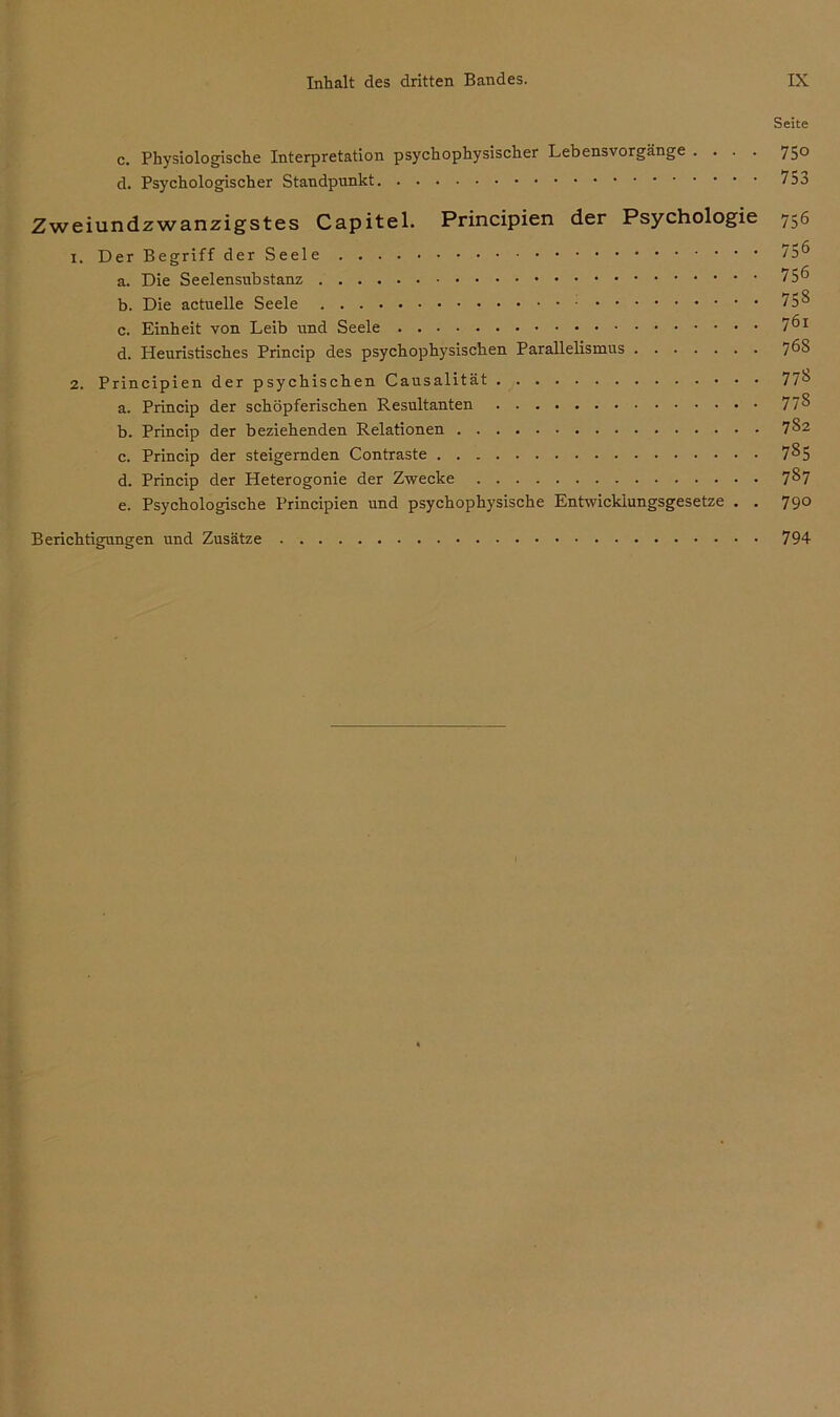 Seite c. Physiologische Interpretation psychophysischer Lebensvorgänge .... 750 d. Psychologischer Standpunkt Zweiundzwanzigstes Capitel. Principien der Psychologie 756 1. Der Begriff der Seele 75^ a. Die Seelensnbstanz b. Die actuelle Seele 75 8 c. Einheit von Leib und Seele 7^1 d. Heuristisches Princip des psychophysischen Parallelismus 7^8 2. Principien der psychischen Causalität 778 a. Princip der schöpferischen Resultanten 77§ b. Princip der beziehenden Relationen 782 c. Princip der steigernden Contraste 7§5 d. Princip der Heterogonie der Zwecke 7§7 e. Psychologische Principien und psychophysische Entwicklungsgesetze . . 790 Berichtigungen und Zusätze 794