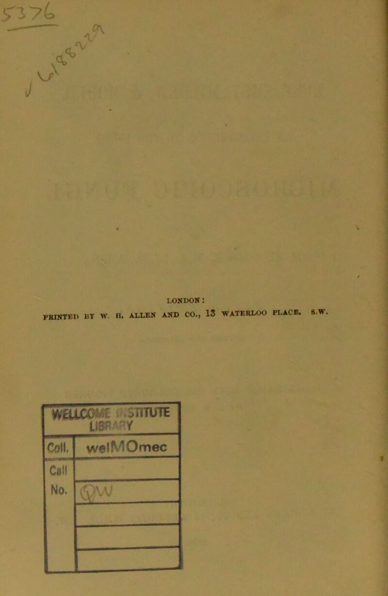 5'374> J X LONDON: PKINTEI) BT W. H. ALLEN AND CO., 13 WATERLOO PLACE. WaiCOM£ r oTITUTE u8P.*'^y Coll, welMOmec Call No. 8.W.