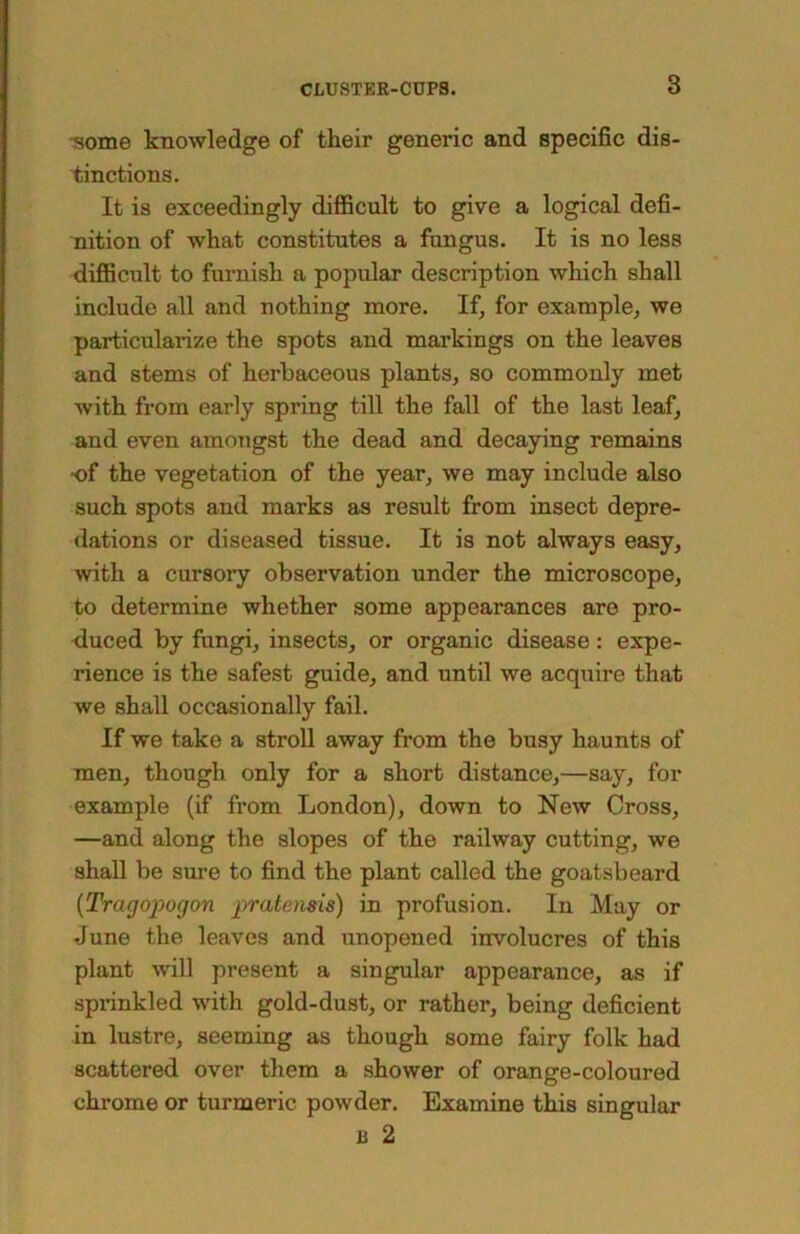 some knowledge of their generic and specific dis- tinctions. It is exceedingly diflBcult to give a logical defi- nition of what constitutes a fungus. It is no less diflBcult to furnish a popular description which shall include all and nothing more. If, for example, we particularize the spots and markings on the leaves and stems of herbaceous plants, so commonly met with from early spring till the fall of the last leaf, and even amongst the dead and decaying remains •of the vegetation of the year, we may include also such spots and marks as result from insect depre- dations or diseased tissue. It is not always easy, with a cursory observation under the microscope, to determine whether some appearances are pro- duced by fungi, insects, or organic disease : expe- rience is the safest guide, and until we acquire that we shall occasionally fail. If we take a stroll away from the busy haunts of men, though only for a short distance,—say, for example (if from London), down to New Cross, —and along the slopes of the railway cutting, we shall be sure to find the plant called the goatsbeard [Tragopogon pratensis) in profusion. In May or June the leaves and unopened involucres of this plant will present a singular appearance, as if spinnkled with gold-dust, or rather, being deficient in lustre, seeming as though some fairy folk had scattered over them a shower of orange-coloured chrome or turmeric powder. Examine this singular B 2