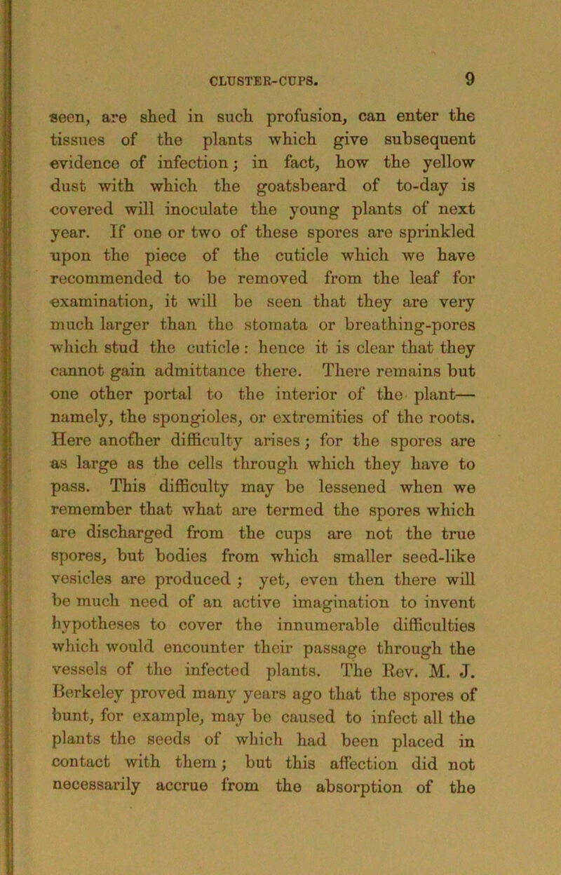 seen, are shed in such profusion, can enter the tissues of the plants which give subsequent evidence of infection; in fact, how the yellow dust with which the goatsbeard of to-day is covered will inoculate the young plants of next year. If one or two of these spores are sprinkled upon the piece of the cuticle which we have recommended to be removed from the leaf for ■examination, it will be seen that they are very much larger than the stomata or breathing-pores which stud the cuticle: hence it is clear that they cannot gain admittance there. There remains but one other portal to the interior of the plant— namely, the spongioles, or extremities of the roots. Here another difficulty arises; for the spores are a.s large as the cells through which they have to pass. This difficulty may be lessened when we remember that what are termed the spores which are discharged from the cups are not the true spores, but bodies from which smaller seed-like vesicles are produced ; yet, even then there will be much need of an active imagination to invent hypotheses to cover the innumerable difficulties which would encounter their passage through the vessels of the infected plants. The Rev. M. J. Berkeley proved many years ago that the spores of bunt, for example, may be caused to infect all the plants the seeds of which had been placed in contact with them; but this affection did not necessarily accrue from the absorption of the I