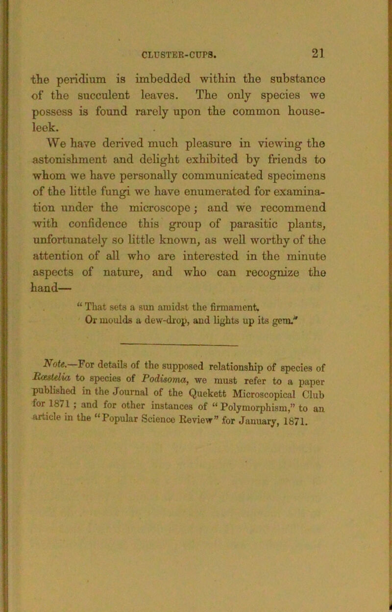 the peridiuxn is imbedded within the substance of the succulent leaves. The only species we possess is found rarely upon the common house- leek. We have derived much pleasure in viewing the astonishment and delight exhibited by friends to whom we have personally communicated specimens of the little fungi we have enumerated for examina- tion under the microscope; and we recommend with confidence this group of parasitic plants, unfortunately so little known, as well worthy of the attention of all who are interested in the minute aspects of nature, and who can recognize the hand— “ That seta a sun amidst the firmament. Or moulds a dew-drop, and lights up its gem. Note.—Fox details of the supposed relationship of species of lUutdia to species of Podisoma, we must refer to a paper published in the Journal of the Quekett Microscopical Club for 1871 ; and for other instances of “ Polymorphism,” to an article in the “Popular Science Review” for January, 1871.