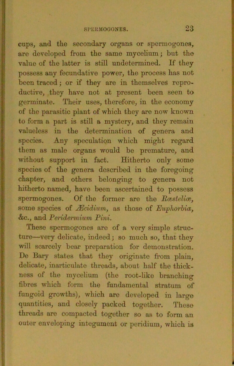 cups, and the secondary organs or sperm ogones, are developed from the same mycelium; but the value of the latter is stiU undetermined. If they possess any fecundative power, the process has not been traced; or if they are in themselves repro- ductive, they have not at present been seen to germinate. Their uses, therefore, in the economy of the parasitic plant of which they are now known to form a part is still a mystery, and they remain valueless in the determination of genera and species. Any speculation which might regard them as male organs would be premature, and without support in fact. Hitherto only some species of the genera described in the foregoing chapter, and others belonging to genera not hitherto named, have been ascertained to possess spermogones. Of the former are the Bcestelioe, some species of ^cidium, as those of Euphorbia, &c., and Peridermium Pini. These spermogones are of a very simple struc- ture—very delicate, indeed; so much so, that they will scarcely bear preparation for demonstration. De Bary states that they originate from plain, delicate, inarticulate threads, about half the thick- ness of the mycelium (the root-like branching fibres which form the fundamental stratum of fungoid growths), which are developed in large quantities, and closely packed together. These threads are compacted together so as to form an outer enveloping integument or peridium, which is