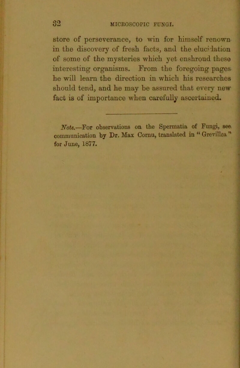 store of perseverance, to win for himself renown in the discovery of fresh facts, and the elucidation of some of the mysteries which yet enshroud these interesting organisms. From the foregoing pages he will learn the direction in which his researches should tend, and he may be assured that every new fact is of importance when carefully ascertained. ^ot€.—For observations on the Spennatia of Fungi, see. communication by Dr. Max Comu, translated in “ Grevillea ** for June, 1877.