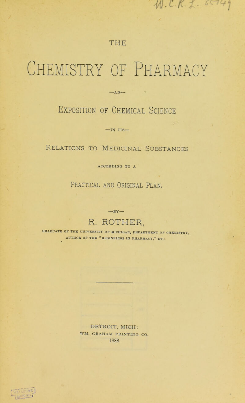 THE H mistry of Pharmacy —AN— Exposition of Chemical Science —IN ITS— Relations to Medicinal Substances ACCORDING TO A Practical and Original Plan, —BY— R. ROTHER, GRADUATE OF THE UNIVERSITY OF MICHIGAN, pEPARTMENT OF CHEMISTRY, AUTHOR OF THE “BEGINNINGS IN PHARMACY,” ETC. DETROIT, MICH: WM. GRAHAM PRINTING CO.