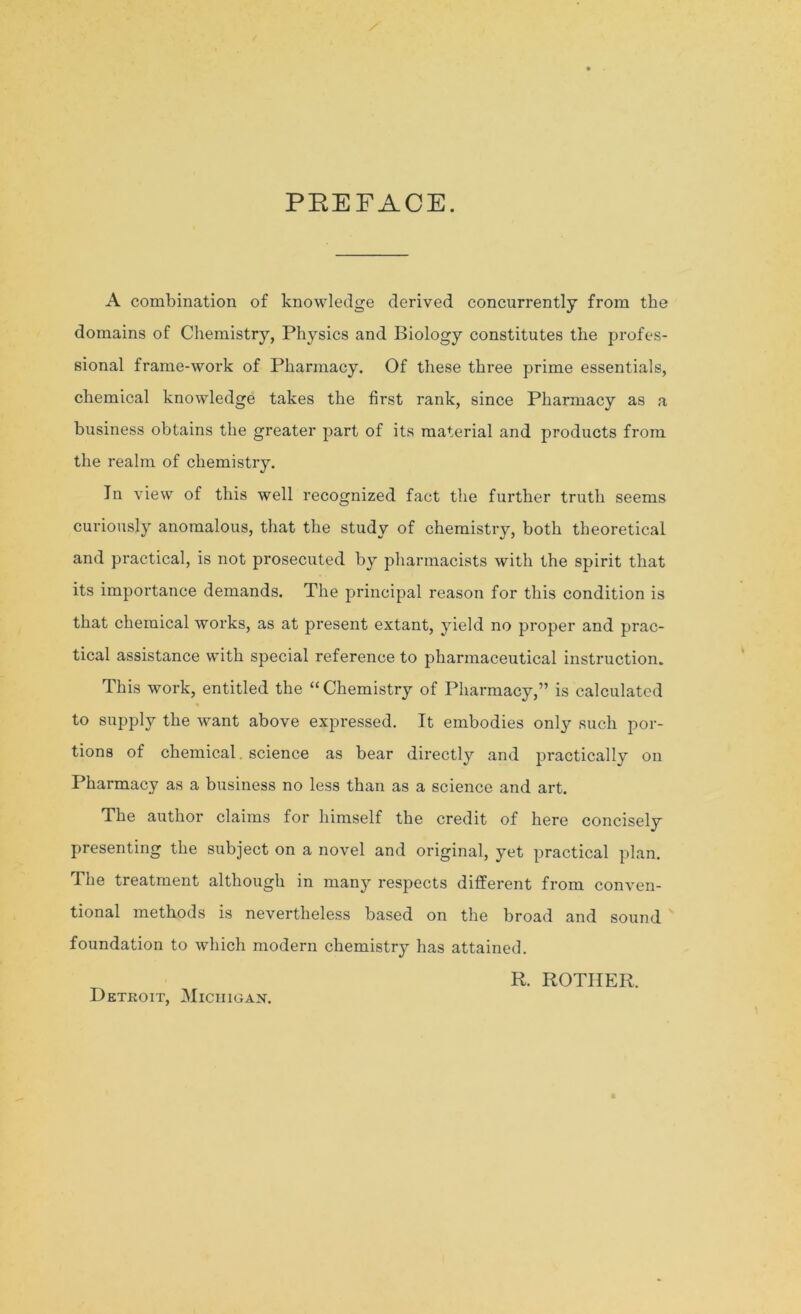 PREFACE. A combination of knowledge derived concurrently from the domains of Chemistry, Physics and Biology constitutes the profes- sional frame-work of Pharmacy. Of these three prime essentials, chemical knowledge takes the first rank, since Pharmacy as a business obtains the greater part of its material and products from the realm of chemistry. In view of this well recognized fact the further truth seems curiously anomalous, that the study of chemistry, both theoretical and practical, is not prosecuted by pharmacists with the spirit that its importance demands. The principal reason for this condition is that chemical works, as at present extant, yield no proper and prac- tical assistance with special reference to pharmaceutical instruction. This work, entitled the “Chemistry of Pharmacy,” is calculated to supply the want above expressed. It embodies only such por- tions of chemical, science as bear directly and practically on Pharmacy as a business no less than as a science and art. The author claims for himself the credit of here concisely presenting the subject on a novel and original, yet practical plan. The treatment although in many respects different from conven- tional methods is nevertheless based on the broad and sound foundation to which modern chemistry has attained. R. ROTIIER. Detroit, Michigan.