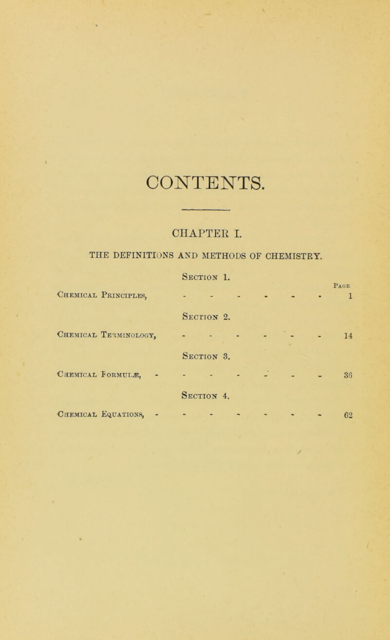 CONTENTS. CHAPTER I. THE DEFINITIONS AND METHODS OF CHEMISTRY. Chemical Principles, Chemical Terminology, Chemical Iormul.®, Section 1. Section 2. Section 3. Section 4. Page 1 14 36 Chemical Equations, 62