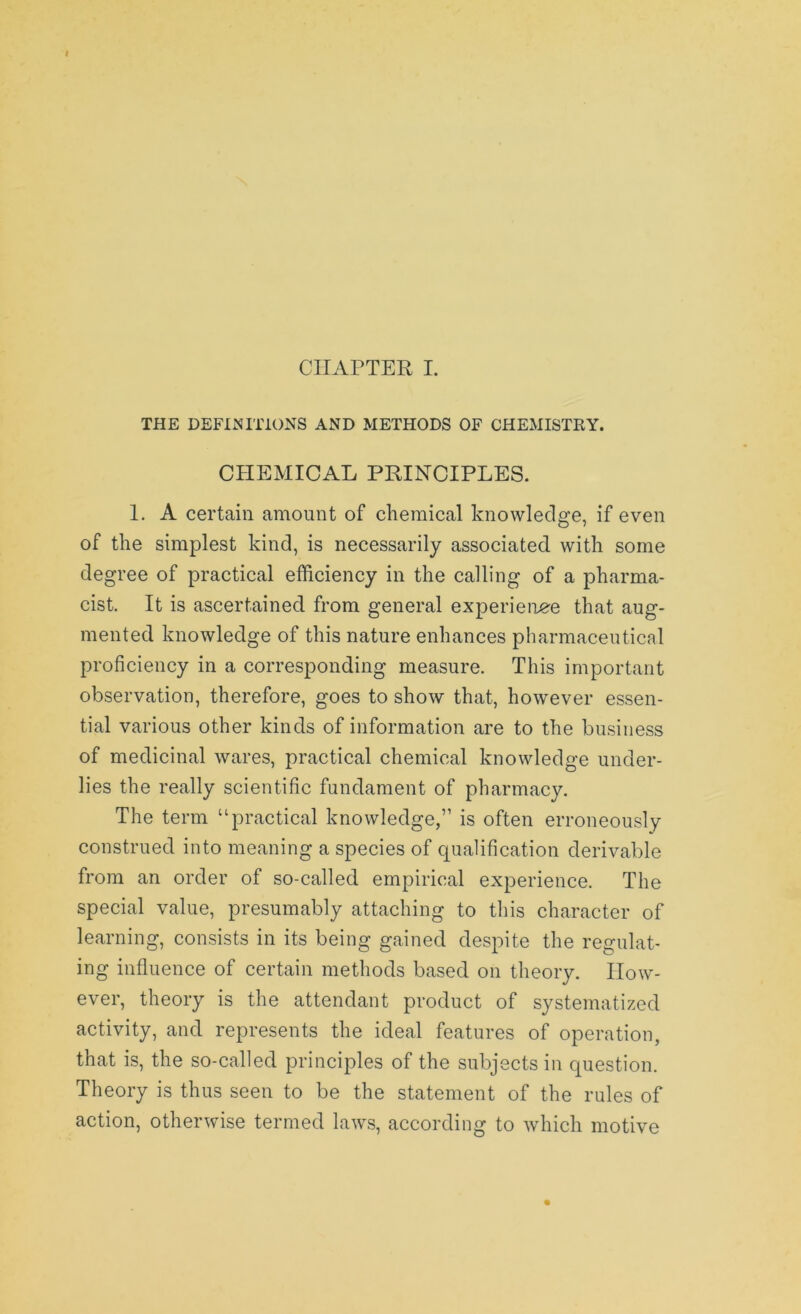 THE DEFINITIONS AND METHODS OF CHEMISTRY. CHEMICAL PRINCIPLES. 1. A certain amount of chemical knowledge, if even of the simplest kind, is necessarily associated with some degree of practical efficiency in the calling of a pharma- cist. It is ascertained from general experience that aug- mented knowledge of this nature enhances pharmaceutical proficiency in a corresponding measure. This important observation, therefore, goes to show that, however essen- tial various other kinds of information are to the business of medicinal wares, practical chemical knowledge under- lies the really scientific fundament of pharmacy. The term “practical knowledge,” is often erroneously construed into meaning a species of qualification derivable from an order of so-called empirical experience. The special value, presumably attaching to this character of learning, consists in its being gained despite the regulat- ing influence of certain methods based on theory. How- ever, theory is the attendant product of systematized activity, and represents the ideal features of operation, that is, the so-called principles of the subjects in question. Theory is thus seen to be the statement of the rules of action, otherwise termed laws, according to which motive