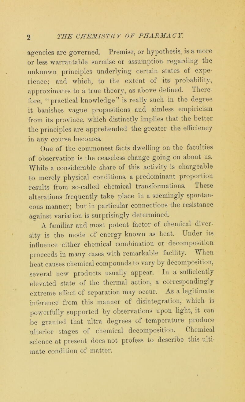 agencies are governed. Premise, or hypothesis, is a more or less warrantable surmise or assumption regarding the unknown principles underlying certain states of expe- rience; and which, to the extent of its probability, approximates to a true theory, as above defined. There- fore, “practical knowledge” is really such in the degree it banishes vague propositions and aimless empiricism from its province, which distinctly implies that the better the principles are apprehended the greater the efficiency in any course becomes. One of the commonest facts dwelling on the faculties of observation is the ceaseless change going on about us. While a considerable share of this activity is chargeable to merely physical conditions, a predominant proportion results from so-called chemical transformations. These alterations frequently take place in a seemingly spontan- eous manner; but in particular connections the resistance against variation is surprisingly determined. A familiar and most potent factor of chemical diver- sity is the mode of energy known as heat. Under its influence either chemical combination or decomposition proceeds in many cases with remarkable facility. When heat causes chemical compounds to vary by decomposition, several new products usually appear. In a sufficiently elevated state ot the thermal action, a conespondingly extreme effect of separation may occur. As a legitimate inference from this manner of disintegration, which is powerfully supported by observations upon light, it can be granted that ultra degrees of temperature produce ulterior stages of chemical decomposition. Chemical science at present does not profess to describe this ulti- mate condition of matter.