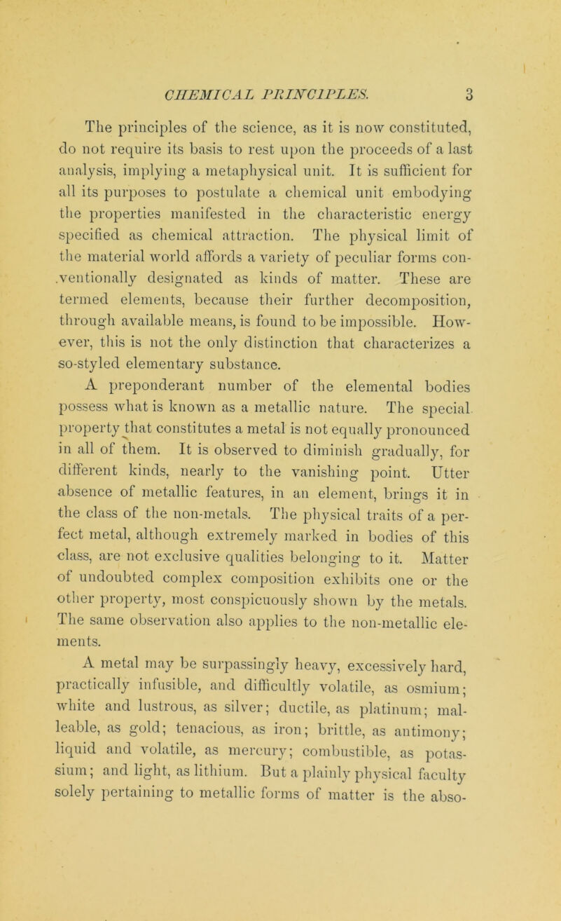 The principles of the science, as it is now constituted, do not require its basis to rest upon the proceeds of a last analysis, implying a metaphysical unit. It is sufficient for all its purposes to postulate a chemical unit embodying the properties manifested in the characteristic energy specified as chemical attraction. The physical limit of the material world affords a variety of peculiar forms con- ventionally designated as kinds of matter. These are termed elements, because their further decomposition, through available means, is found to be impossible. How- ever, this is not the only distinction that characterizes a so-styled elementary substance. A preponderant number of the elemental bodies possess what is known as a metallic nature. The special, property that constitutes a metal is not equally pronounced in all of them. It is observed to diminish gradually, for different kinds, nearly to the vanishing point. Utter absence of metallic features, in an element, brinsrs it in the class of the non-metals. The physical traits of a per- fect metal, although extremely marked in bodies of this class, are not exclusive qualities belonging to it. Matter of undoubted complex composition exhibits one or the other property, most conspicuously shown by the metals. The same observation also applies to the non-metallic ele- ments. A metal may be surpassingly heavy, excessively hard, practically infusible, and difficultly volatile, as osmium; white and lustrous, as silver; ductile, as platinum; mal- leable, as gold; tenacious, as iron; brittle, as antimony; liquid and volatile, as mercury; combustible, as potas- sium; and light, as lithium. But a plainly physical faculty solely pertaining to metallic forms of matter is the abso-