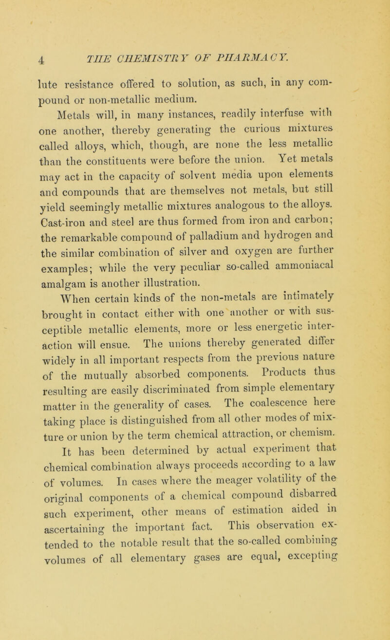 lute resistance offered to solution, as such, in any com- pound or non-metallic medium. Metals will, in many instances, readily interfuse with one another, thereby generating the curious mixtures called alloys, which, though, are none the less metallic than the constituents were before the union. Yet metals may act in the capacity of solvent media upon elements and compounds that are themselves not metals, but still yield seemingly metallic mixtures analogous to the alloys. Cast-iron and steel are thus formed from iron and caibon, the remarkable compound of palladium and hydrogen and the similar combination of silver and oxygen are furthei examples; while the very peculiar so-called ammoniacal amalgam is another illustration. When certain kinds of the non-metals are intimately brought in contact either with one another or with sus- ceptible metallic elements, more or less energetic inter- action will ensue. The unions thereby generated diffei widely in all important respects from the previous nature of the mutually absorbed components. Products thus resulting are easily discriminated from simple elementary matter in the generality of cases. The coalescence heie taking place is distinguished from all other modes of mix- ture or union by the term chemical attraction, or chemism. It has been determined by actual experiment that chemical combination always proceeds according to a law of volumes. In cases where the meager volatility of the original components of a chemical compound disbarred such experiment, other means of estimation aided in ascertaining the important fact. This observation ex- tended to the notable result that the so-called combinin volumes of all elementary gases are equal, exceptin crq crq