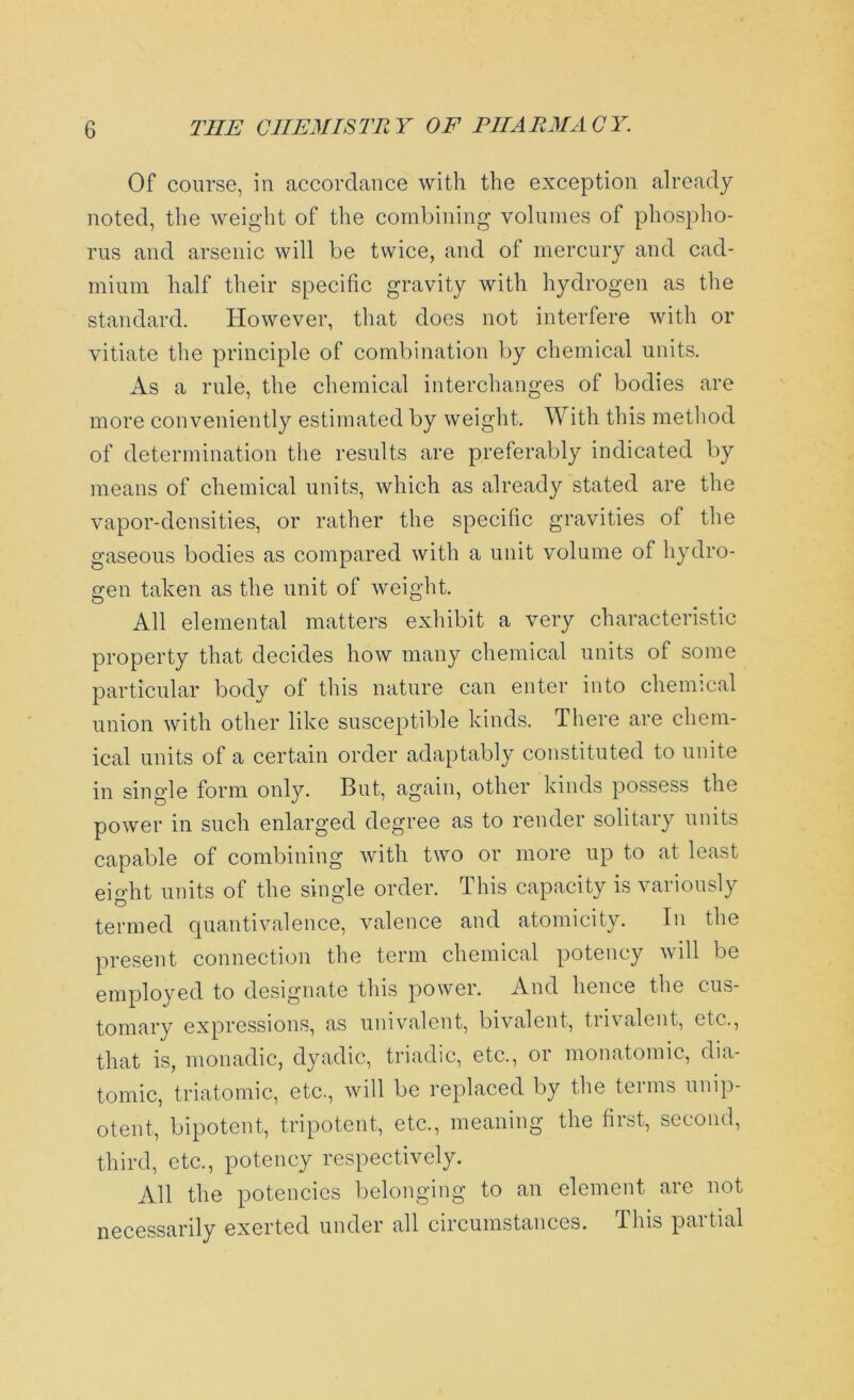 Of course, in accordance with the exception already noted, the weight of the combining volumes of phospho- rus and arsenic will be twice, and of mercury and cad- mium half their specific gravity with hydrogen as the standard. However, that does not interfere with or vitiate the principle of combination by chemical units. As a rule, the chemical interchanges of bodies are more conveniently estimated by weight. With this method of determination the results are preferably indicated by means of chemical units, which as already stated are the vapor-densities, or rather the specific gravities of the gaseous bodies as compared with a unit volume of hydro- gen taken as the unit of weight. All elemental matters exhibit a very characteristic property that decides how many chemical units of some particular body of this nature can enter into chemical union with other like susceptible kinds. There are chem- ical units of a certain order adaptably constituted to unite in single form only. But, again, other kinds possess the power in such enlarged degree as to render solitary units capable of combining with two or more up to at least ei°-ht units of the single order. This capacity is variously termed quantivalence, valence and atomicity. In the present connection the term chemical potency will be employed to designate this power. And hence the cus- tomary expressions, as univalent, bivalent, trivalent, etc., that is, monadic, dyadic, triadic, etc., or monatomic, dia- tomic, triatomic, etc., will be replaced by the terms ump- otent, bipotent, tripotent, etc., meaning the first, second, third, etc., potency respectively. All the potencies belonging to an element are not necessarily exerted under all circumstances. This partial