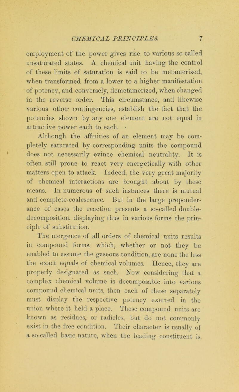 t employment of the power gives rise to various so-called unsaturated states. A chemical unit having the control of these limits of saturation is said to be metamerized, when transformed from a lower to a higher manifestation of potency, and conversely, demetamerized, when changed in the reverse order. This circumstance, and likewise various other contingencies, establish the fact that the potencies shown by any one element are not equal in attractive power each to each. • Although the affinities of an element may be com- pletely saturated by corresponding units the compound does not necessarily evince chemical neutrality. It is often still prone to react very energetically with other matters open to attack. Indeed, the very great majority of chemical interactions are brought about by these means. In numerous of such instances there is mutual and complete coalescence. But in the large preponder- ance of cases the reaction presents a so-called double- decomposition, displaying thus in various forms the prin- ciple of substitution. The mergence of all orders of chemical units results in compound forms, which, whether or not they be enabled to assume the gaseous condition, are none the less the exact equals of chemical volumes. Hence, they are properly designated as such. Now considering that a complex chemical volume is decomposable into various compound chemical units, then each of these separately must display the respective potency exerted in the union where it held a place. These compound units are known as residues, or radicles, but do not commonly exist in the free condition. Their character is usually of a so-called basic nature, when the leading constituent is